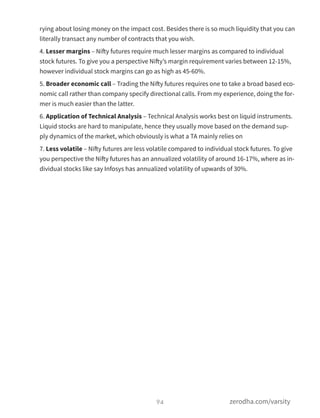 rying about losing money on the impact cost. Besides there is so much liquidity that you can
literally transact any number of contracts that you wish.
4. Lesser margins – Nifty futures require much lesser margins as compared to individual
stock futures. To give you a perspective Nifty’s margin requirement varies between 12-15%,
however individual stock margins can go as high as 45-60%.
5. Broader economic call – Trading the Nifty futures requires one to take a broad based eco-
nomic call rather than company specify directional calls. From my experience, doing the for-
mer is much easier than the latter.
6. Application of Technical Analysis – Technical Analysis works best on liquid instruments.
Liquid stocks are hard to manipulate, hence they usually move based on the demand sup-
ply dynamics of the market, which obviously is what a TA mainly relies on
7. Less volatile – Nifty futures are less volatile compared to individual stock futures. To give
you perspective the Nifty futures has an annualized volatility of around 16-17%, where as in-
dividual stocks like say Infosys has annualized volatility of upwards of 30%.
94 zerodha.com/varsity
 