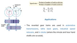 • The reverted gear trains are used in automotive
transmissions, lathe back gears, industrial speed
reducers, and in clocks (where the minute and hour hand
shafts are co-axial).
Applications
 