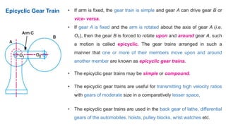 • If arm is fixed, the gear train is simple and gear A can drive gear B or
vice- versa.
• If gear A is fixed and the arm is rotated about the axis of gear A (i.e.
O1), then the gear B is forced to rotate upon and around gear A, such
a motion is called epicyclic. The gear trains arranged in such a
manner that one or more of their members move upon and around
another member are known as epicyclic gear trains.
• The epicyclic gear trains may be simple or compound.
• The epicyclic gear trains are useful for transmitting high velocity ratios
with gears of moderate size in a comparatively lesser space.
• The epicyclic gear trains are used in the back gear of lathe, differential
gears of the automobiles, hoists, pulley blocks, wrist watches etc.
Epicyclic Gear Train
 