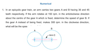 1. In an epicyclic gear train, an arm carries two gears A and B having 36 and 45
teeth respectively. If the arm rotates at 150 rpm. in the anticlockwise direction
about the centre of the gear A which is fixed, determine the speed of gear B. If
the gear A instead of being fixed, makes 300 rpm. in the clockwise direction,
what will be the speed of gear B ?
Numerical
 