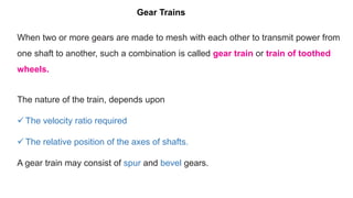 When two or more gears are made to mesh with each other to transmit power from
one shaft to another, such a combination is called gear train or train of toothed
wheels.
The nature of the train, depends upon
 The velocity ratio required
 The relative position of the axes of shafts.
A gear train may consist of spur and bevel gears.
Gear Trains
 