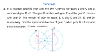 2. In a reverted epicyclic gear train, the arm A carries two gears B and C and a
compound gear D - E. The gear B meshes with gear E and the gear C meshes
with gear D. The number of teeth on gears B, C and D are 75, 30 and 90
respectively. Find the speed and direction of gear C when gear B is fixed and
the arm A makes 100 rpm. clockwise.
Numerical
 