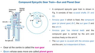 Compound Epicyclic Gear Train—Sun and Planet Gear
• A compound epicyclic gear train is shown in
Fig. It consists of two co-axial shafts S1 and
S2.
• Annulus gear A which is fixed, the compound
gear (or planet gear) B-C, the sun gear D and
the arm H.
• Annulus gear has internal teeth and the
compound gear is carried by the arm and
revolves freely on the arm H.
• The sun gear is co-axial with the annulus gear
and the arm, but independent of them.
• Gear at the centre is called the sun gear
• Gears whose axes move are called planet gears
 