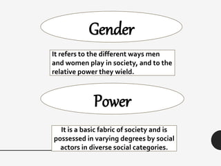 Gender
Power
It refers to the different ways men
and women play in society, and to the
relative power they wield.
It is a basic fabric of society and is
possessed in varying degrees by social
actors in diverse social categories.
 