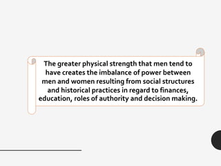 The greater physical strength that men tend to
have creates the imbalance of power between
men and women resulting from social structures
and historical practices in regard to finances,
education, roles of authority and decision making.
 