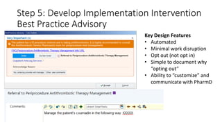 Step 5: Develop Implementation Intervention
Best Practice Advisory
Key Design Features
• Automated
• Minimal work disruption
• Opt out (not opt in)
• Simple to document why
“opting out”
• Ability to “customize” and
communicate with PharmD
 
