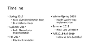 Timeline
• Spring 2017
• Form QI/Implementation Team
• Bi-weekly meetings
• Summer 2017
• Build BPA and plan
Implementation
• Fall 2017
• Pilot implementation
• Winter/Spring 2018
• Health System-wide
Implementation
• Summer 2018
• Initial Data Collection
• Fall 2018-Fall 2019
• Follow up Data Collection
 