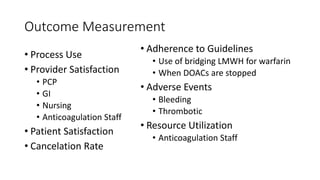 Outcome Measurement
• Process Use
• Provider Satisfaction
• PCP
• GI
• Nursing
• Anticoagulation Staff
• Patient Satisfaction
• Cancelation Rate
• Adherence to Guidelines
• Use of bridging LMWH for warfarin
• When DOACs are stopped
• Adverse Events
• Bleeding
• Thrombotic
• Resource Utilization
• Anticoagulation Staff
 