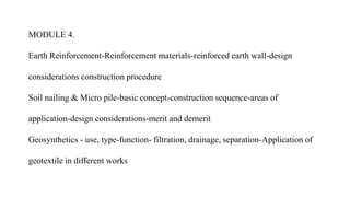 MODULE 4.
Earth Reinforcement-Reinforcement materials-reinforced earth wall-design
considerations construction procedure
Soil nailing & Micro pile-basic concept-construction sequence-areas of
application-design considerations-merit and demerit
Geosynthetics - use, type-function- filtration, drainage, separation-Application of
geotextile in different works
 