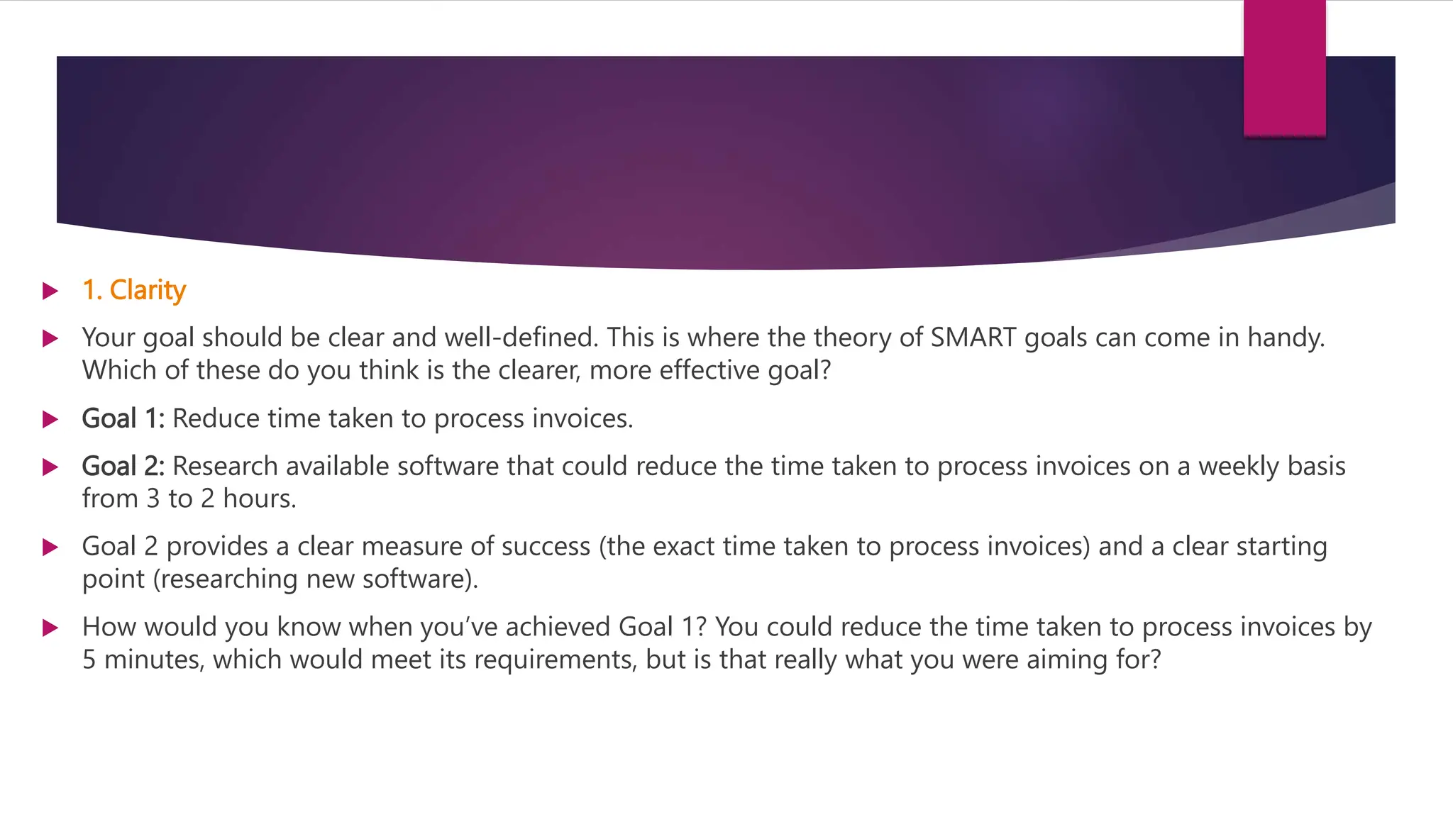  1. Clarity
 Your goal should be clear and well-defined. This is where the theory of SMART goals can come in handy.
Which of these do you think is the clearer, more effective goal?
 Goal 1: Reduce time taken to process invoices.
 Goal 2: Research available software that could reduce the time taken to process invoices on a weekly basis
from 3 to 2 hours.
 Goal 2 provides a clear measure of success (the exact time taken to process invoices) and a clear starting
point (researching new software).
 How would you know when you’ve achieved Goal 1? You could reduce the time taken to process invoices by
5 minutes, which would meet its requirements, but is that really what you were aiming for?
 