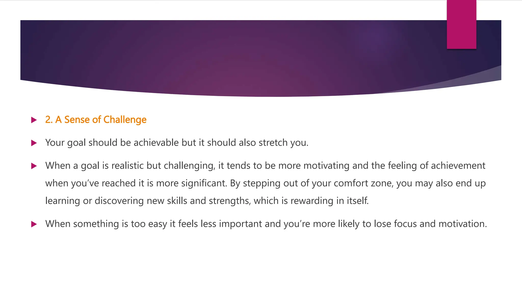  2. A Sense of Challenge
 Your goal should be achievable but it should also stretch you.
 When a goal is realistic but challenging, it tends to be more motivating and the feeling of achievement
when you’ve reached it is more significant. By stepping out of your comfort zone, you may also end up
learning or discovering new skills and strengths, which is rewarding in itself.
 When something is too easy it feels less important and you’re more likely to lose focus and motivation.
 
