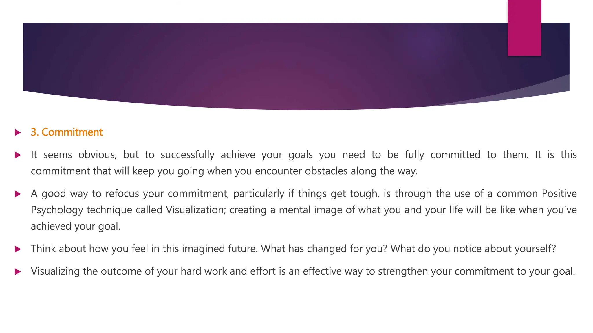  3. Commitment
 It seems obvious, but to successfully achieve your goals you need to be fully committed to them. It is this
commitment that will keep you going when you encounter obstacles along the way.
 A good way to refocus your commitment, particularly if things get tough, is through the use of a common Positive
Psychology technique called Visualization; creating a mental image of what you and your life will be like when you’ve
achieved your goal.
 Think about how you feel in this imagined future. What has changed for you? What do you notice about yourself?
 Visualizing the outcome of your hard work and effort is an effective way to strengthen your commitment to your goal.
 