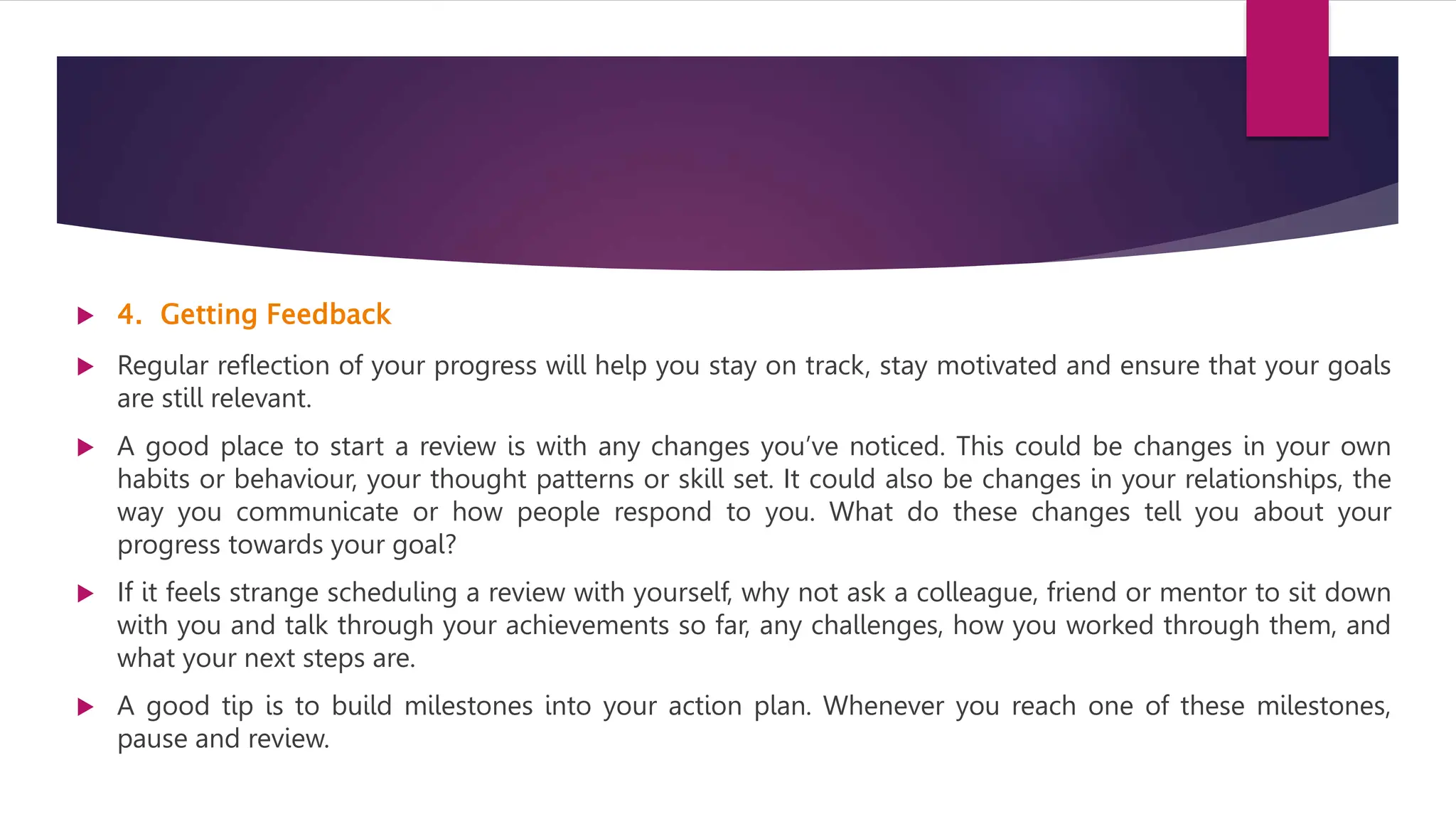  4. Getting Feedback
 Regular reflection of your progress will help you stay on track, stay motivated and ensure that your goals
are still relevant.
 A good place to start a review is with any changes you’ve noticed. This could be changes in your own
habits or behaviour, your thought patterns or skill set. It could also be changes in your relationships, the
way you communicate or how people respond to you. What do these changes tell you about your
progress towards your goal?
 If it feels strange scheduling a review with yourself, why not ask a colleague, friend or mentor to sit down
with you and talk through your achievements so far, any challenges, how you worked through them, and
what your next steps are.
 A good tip is to build milestones into your action plan. Whenever you reach one of these milestones,
pause and review.
 