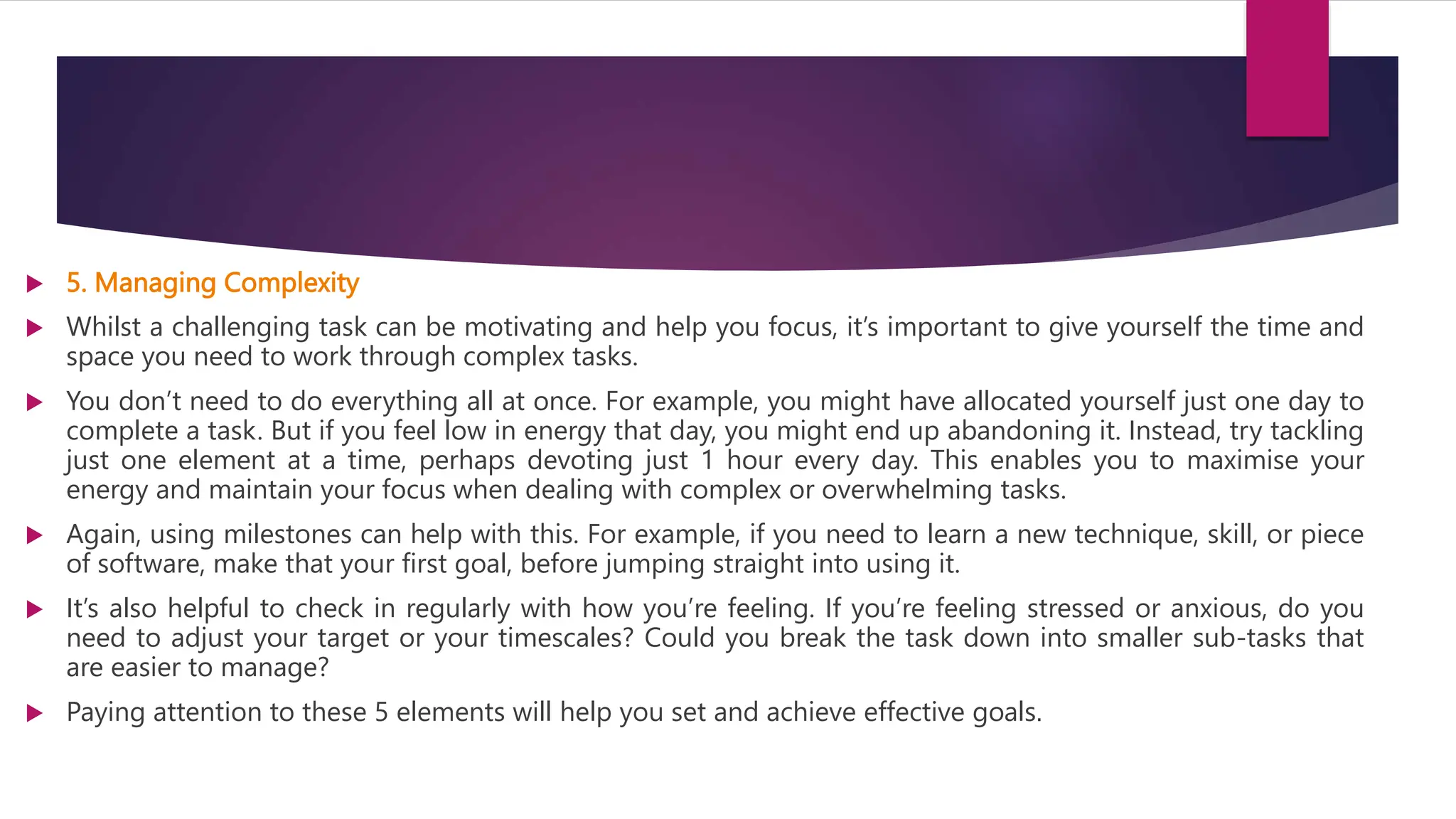  5. Managing Complexity
 Whilst a challenging task can be motivating and help you focus, it’s important to give yourself the time and
space you need to work through complex tasks.
 You don’t need to do everything all at once. For example, you might have allocated yourself just one day to
complete a task. But if you feel low in energy that day, you might end up abandoning it. Instead, try tackling
just one element at a time, perhaps devoting just 1 hour every day. This enables you to maximise your
energy and maintain your focus when dealing with complex or overwhelming tasks.
 Again, using milestones can help with this. For example, if you need to learn a new technique, skill, or piece
of software, make that your first goal, before jumping straight into using it.
 It’s also helpful to check in regularly with how you’re feeling. If you’re feeling stressed or anxious, do you
need to adjust your target or your timescales? Could you break the task down into smaller sub-tasks that
are easier to manage?
 Paying attention to these 5 elements will help you set and achieve effective goals.
 