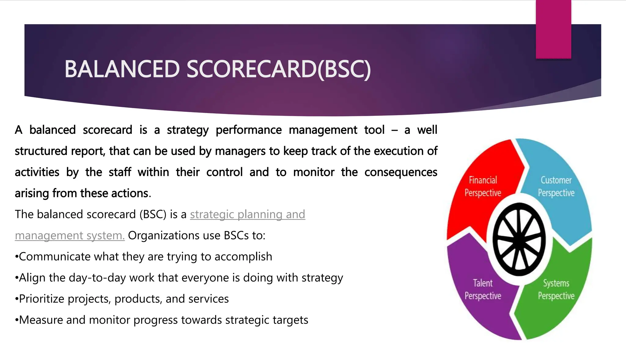 BALANCED SCORECARD(BSC)
A balanced scorecard is a strategy performance management tool – a well
structured report, that can be used by managers to keep track of the execution of
activities by the staff within their control and to monitor the consequences
arising from these actions.
The balanced scorecard (BSC) is a strategic planning and
management system. Organizations use BSCs to:
•Communicate what they are trying to accomplish
•Align the day-to-day work that everyone is doing with strategy
•Prioritize projects, products, and services
•Measure and monitor progress towards strategic targets
 