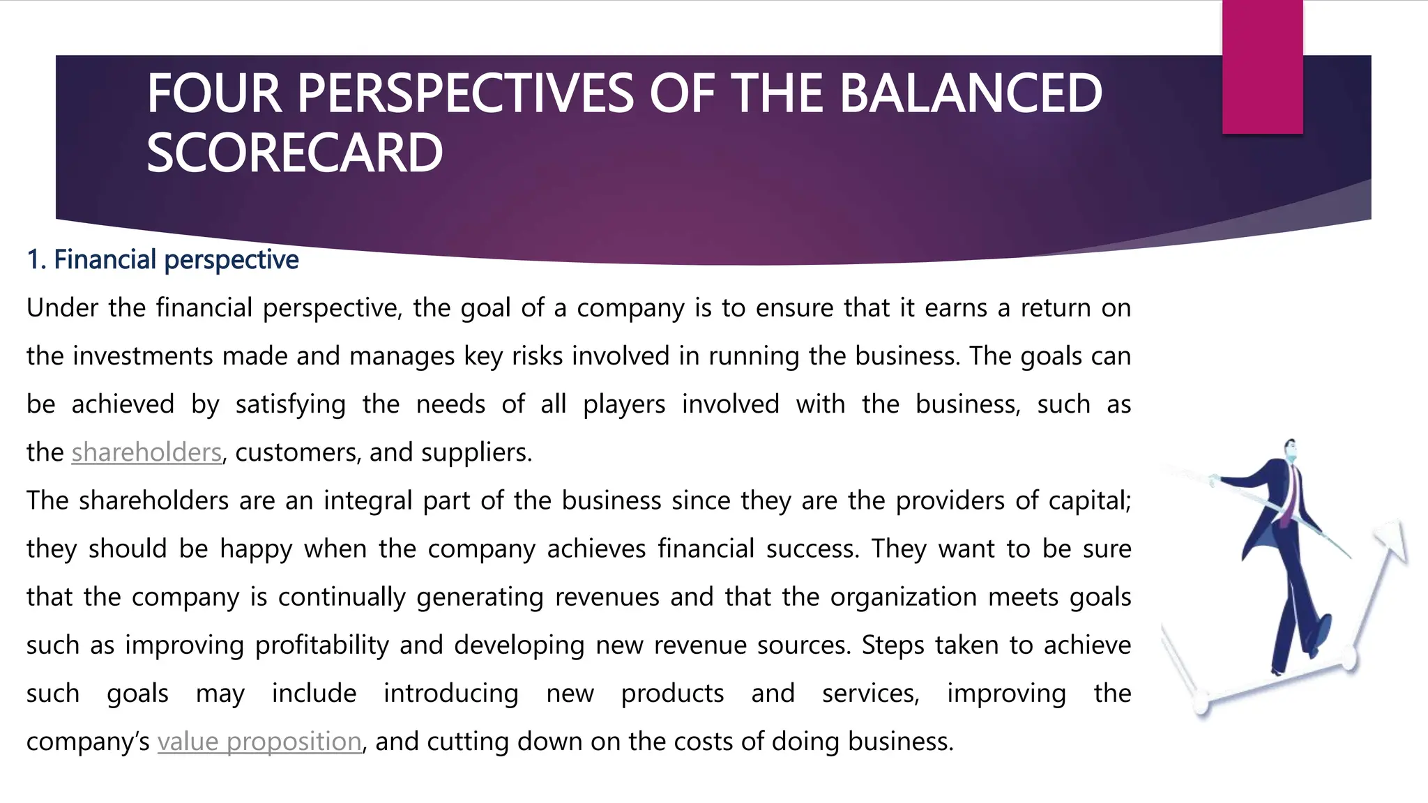 FOUR PERSPECTIVES OF THE BALANCED
SCORECARD
1. Financial perspective
Under the financial perspective, the goal of a company is to ensure that it earns a return on
the investments made and manages key risks involved in running the business. The goals can
be achieved by satisfying the needs of all players involved with the business, such as
the shareholders, customers, and suppliers.
The shareholders are an integral part of the business since they are the providers of capital;
they should be happy when the company achieves financial success. They want to be sure
that the company is continually generating revenues and that the organization meets goals
such as improving profitability and developing new revenue sources. Steps taken to achieve
such goals may include introducing new products and services, improving the
company’s value proposition, and cutting down on the costs of doing business.
 