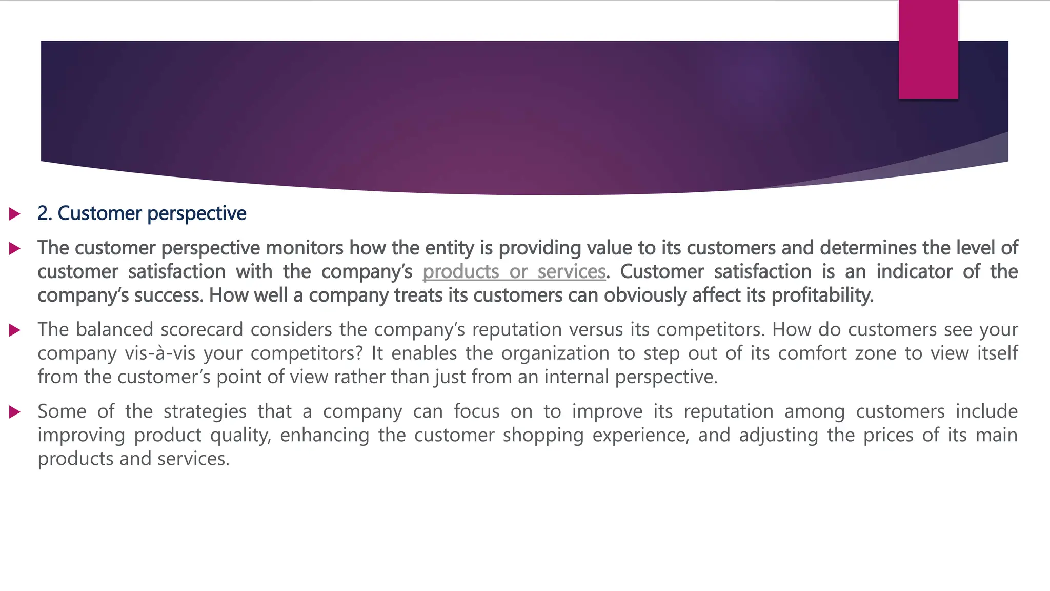  2. Customer perspective
 The customer perspective monitors how the entity is providing value to its customers and determines the level of
customer satisfaction with the company’s products or services. Customer satisfaction is an indicator of the
company’s success. How well a company treats its customers can obviously affect its profitability.
 The balanced scorecard considers the company’s reputation versus its competitors. How do customers see your
company vis-à-vis your competitors? It enables the organization to step out of its comfort zone to view itself
from the customer’s point of view rather than just from an internal perspective.
 Some of the strategies that a company can focus on to improve its reputation among customers include
improving product quality, enhancing the customer shopping experience, and adjusting the prices of its main
products and services.
 