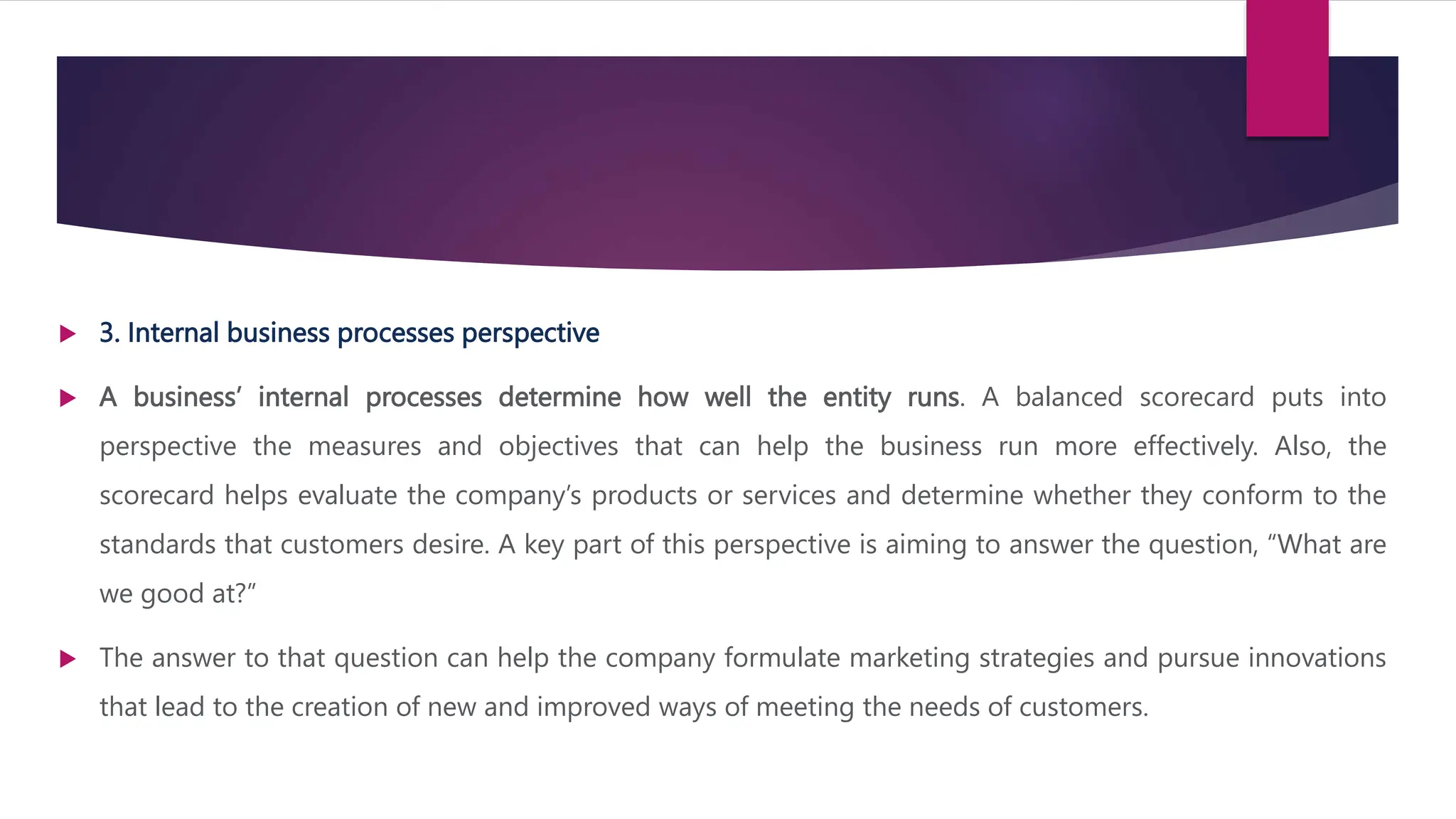  3. Internal business processes perspective
 A business’ internal processes determine how well the entity runs. A balanced scorecard puts into
perspective the measures and objectives that can help the business run more effectively. Also, the
scorecard helps evaluate the company’s products or services and determine whether they conform to the
standards that customers desire. A key part of this perspective is aiming to answer the question, “What are
we good at?”
 The answer to that question can help the company formulate marketing strategies and pursue innovations
that lead to the creation of new and improved ways of meeting the needs of customers.
 