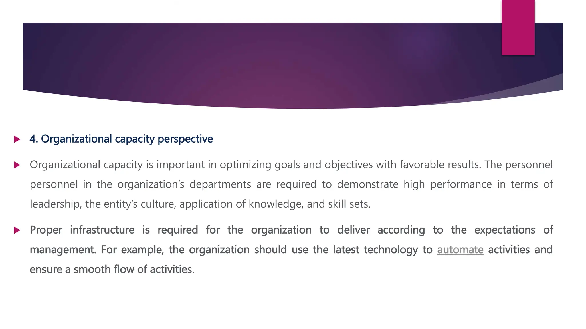  4. Organizational capacity perspective
 Organizational capacity is important in optimizing goals and objectives with favorable results. The personnel
personnel in the organization’s departments are required to demonstrate high performance in terms of
leadership, the entity’s culture, application of knowledge, and skill sets.
 Proper infrastructure is required for the organization to deliver according to the expectations of
management. For example, the organization should use the latest technology to automate activities and
ensure a smooth flow of activities.
 