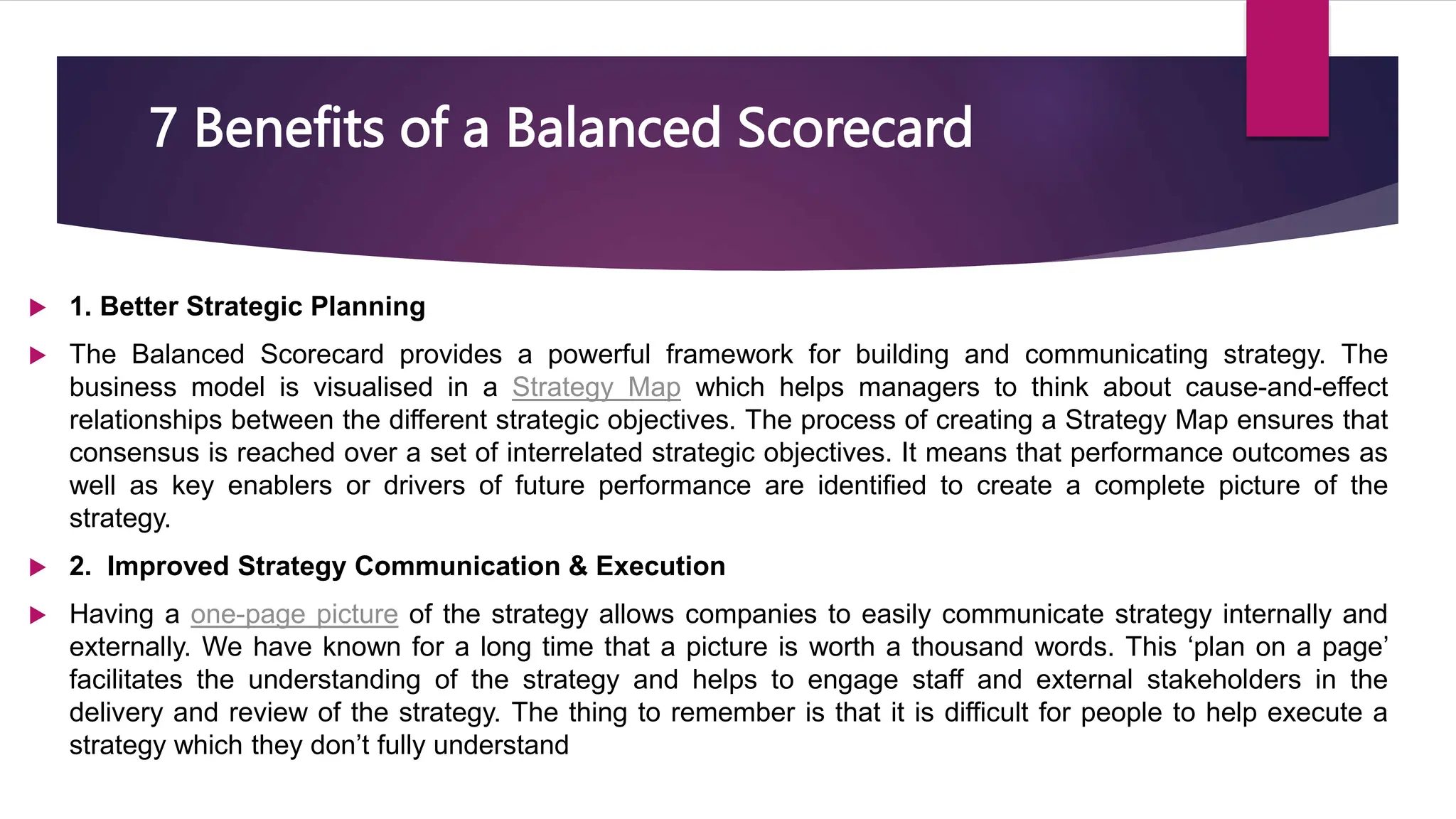7 Benefits of a Balanced Scorecard
 1. Better Strategic Planning
 The Balanced Scorecard provides a powerful framework for building and communicating strategy. The
business model is visualised in a Strategy Map which helps managers to think about cause-and-effect
relationships between the different strategic objectives. The process of creating a Strategy Map ensures that
consensus is reached over a set of interrelated strategic objectives. It means that performance outcomes as
well as key enablers or drivers of future performance are identified to create a complete picture of the
strategy.
 2. Improved Strategy Communication & Execution
 Having a one-page picture of the strategy allows companies to easily communicate strategy internally and
externally. We have known for a long time that a picture is worth a thousand words. This ‘plan on a page’
facilitates the understanding of the strategy and helps to engage staff and external stakeholders in the
delivery and review of the strategy. The thing to remember is that it is difficult for people to help execute a
strategy which they don’t fully understand
 