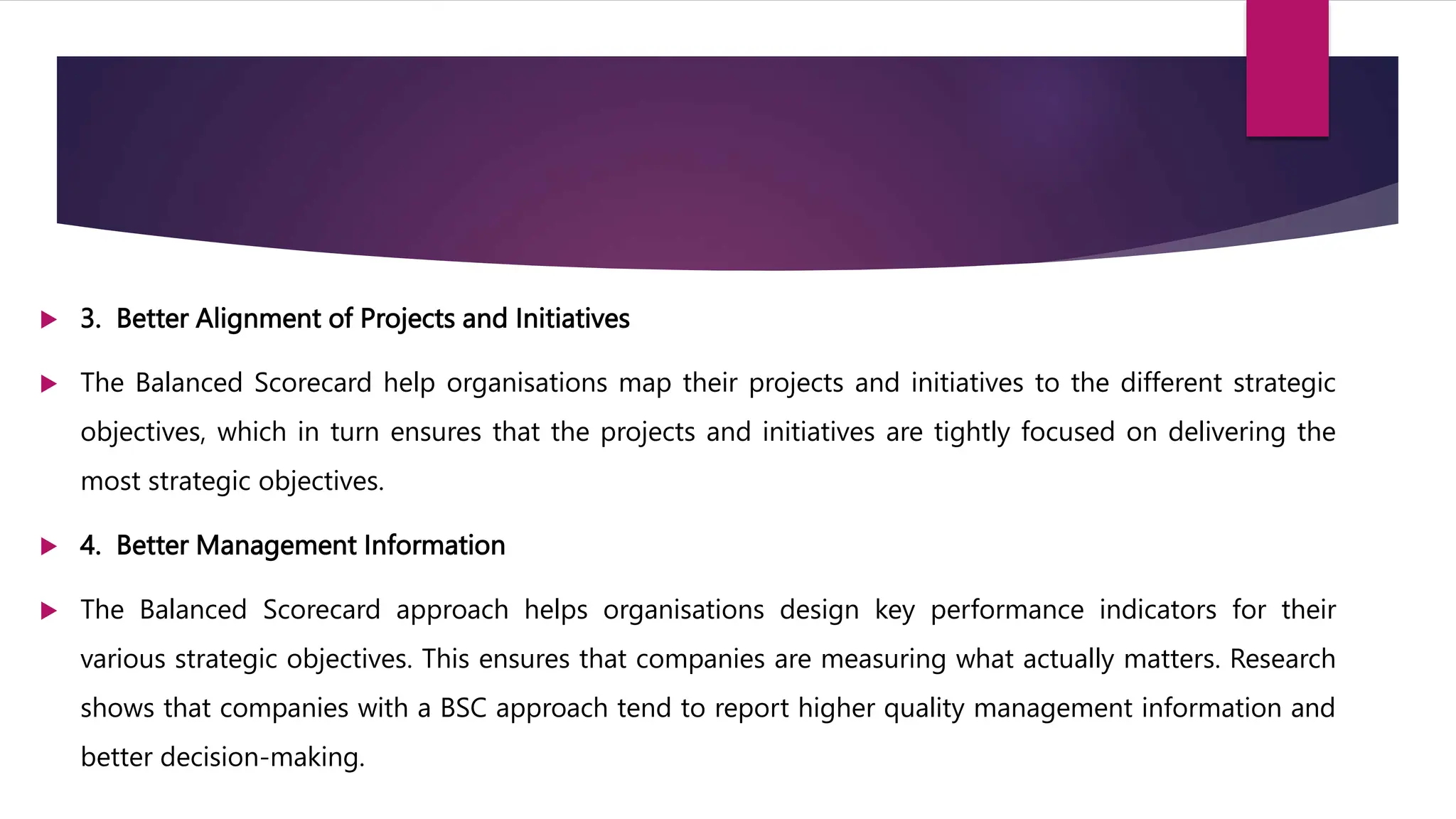  3. Better Alignment of Projects and Initiatives
 The Balanced Scorecard help organisations map their projects and initiatives to the different strategic
objectives, which in turn ensures that the projects and initiatives are tightly focused on delivering the
most strategic objectives.
 4. Better Management Information
 The Balanced Scorecard approach helps organisations design key performance indicators for their
various strategic objectives. This ensures that companies are measuring what actually matters. Research
shows that companies with a BSC approach tend to report higher quality management information and
better decision-making.
 