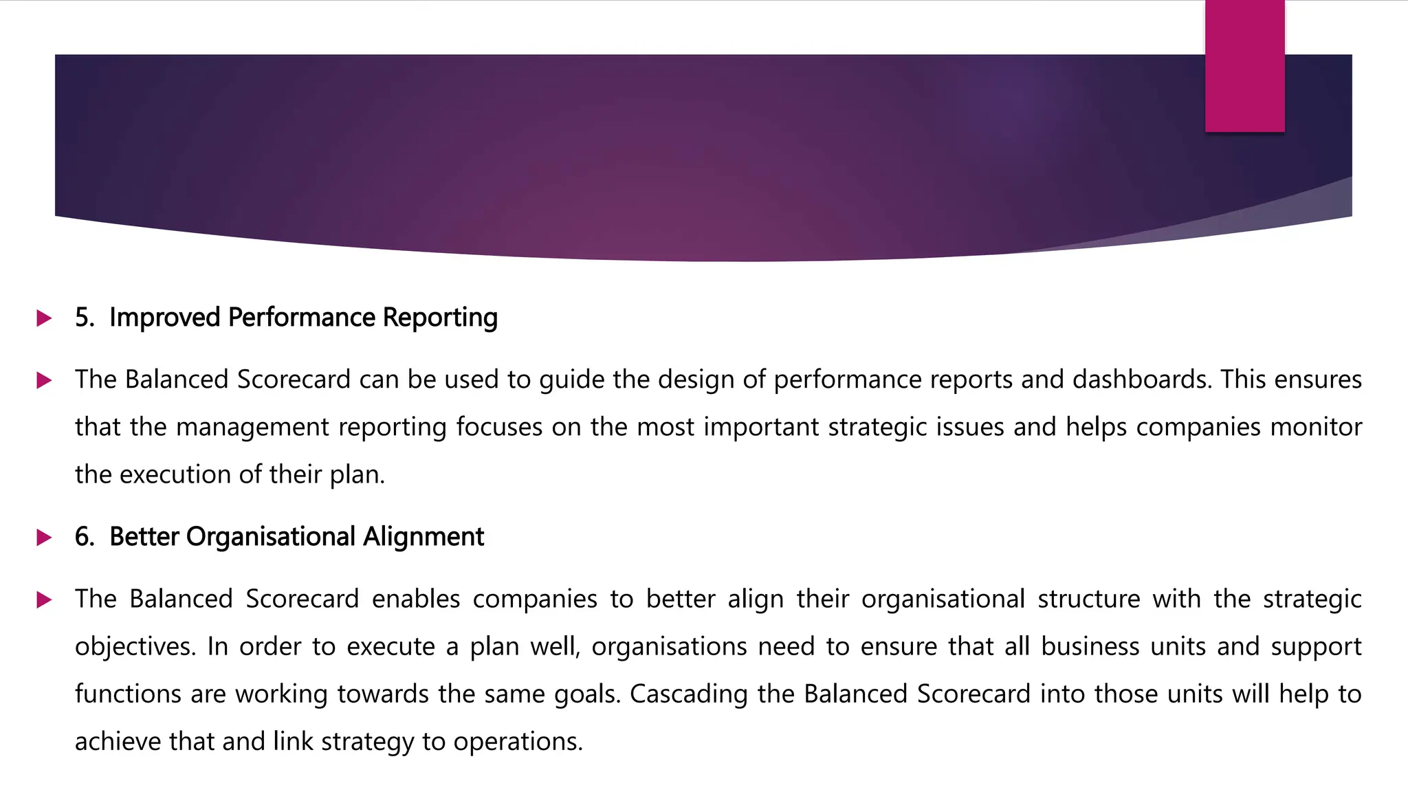  5. Improved Performance Reporting
 The Balanced Scorecard can be used to guide the design of performance reports and dashboards. This ensures
that the management reporting focuses on the most important strategic issues and helps companies monitor
the execution of their plan.
 6. Better Organisational Alignment
 The Balanced Scorecard enables companies to better align their organisational structure with the strategic
objectives. In order to execute a plan well, organisations need to ensure that all business units and support
functions are working towards the same goals. Cascading the Balanced Scorecard into those units will help to
achieve that and link strategy to operations.
 