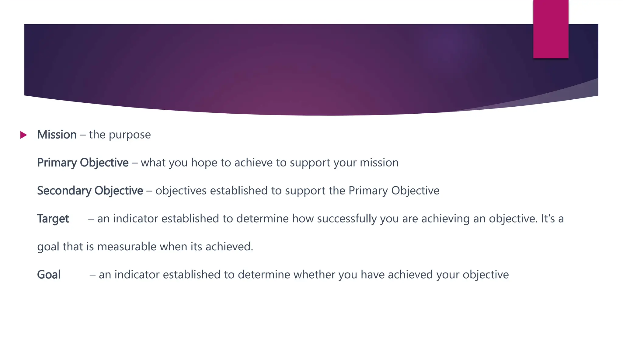  Mission – the purpose
Primary Objective – what you hope to achieve to support your mission
Secondary Objective – objectives established to support the Primary Objective
Target – an indicator established to determine how successfully you are achieving an objective. It’s a
goal that is measurable when its achieved.
Goal – an indicator established to determine whether you have achieved your objective
 