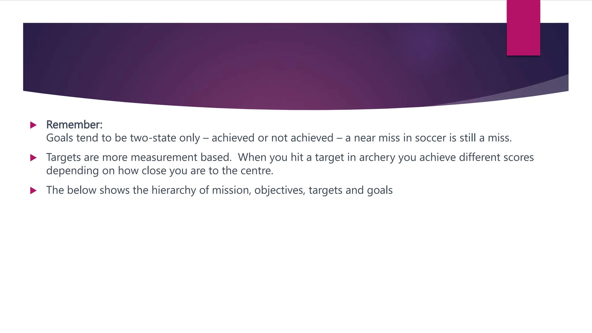  Remember:
Goals tend to be two-state only – achieved or not achieved – a near miss in soccer is still a miss.
 Targets are more measurement based. When you hit a target in archery you achieve different scores
depending on how close you are to the centre.
 The below shows the hierarchy of mission, objectives, targets and goals
 