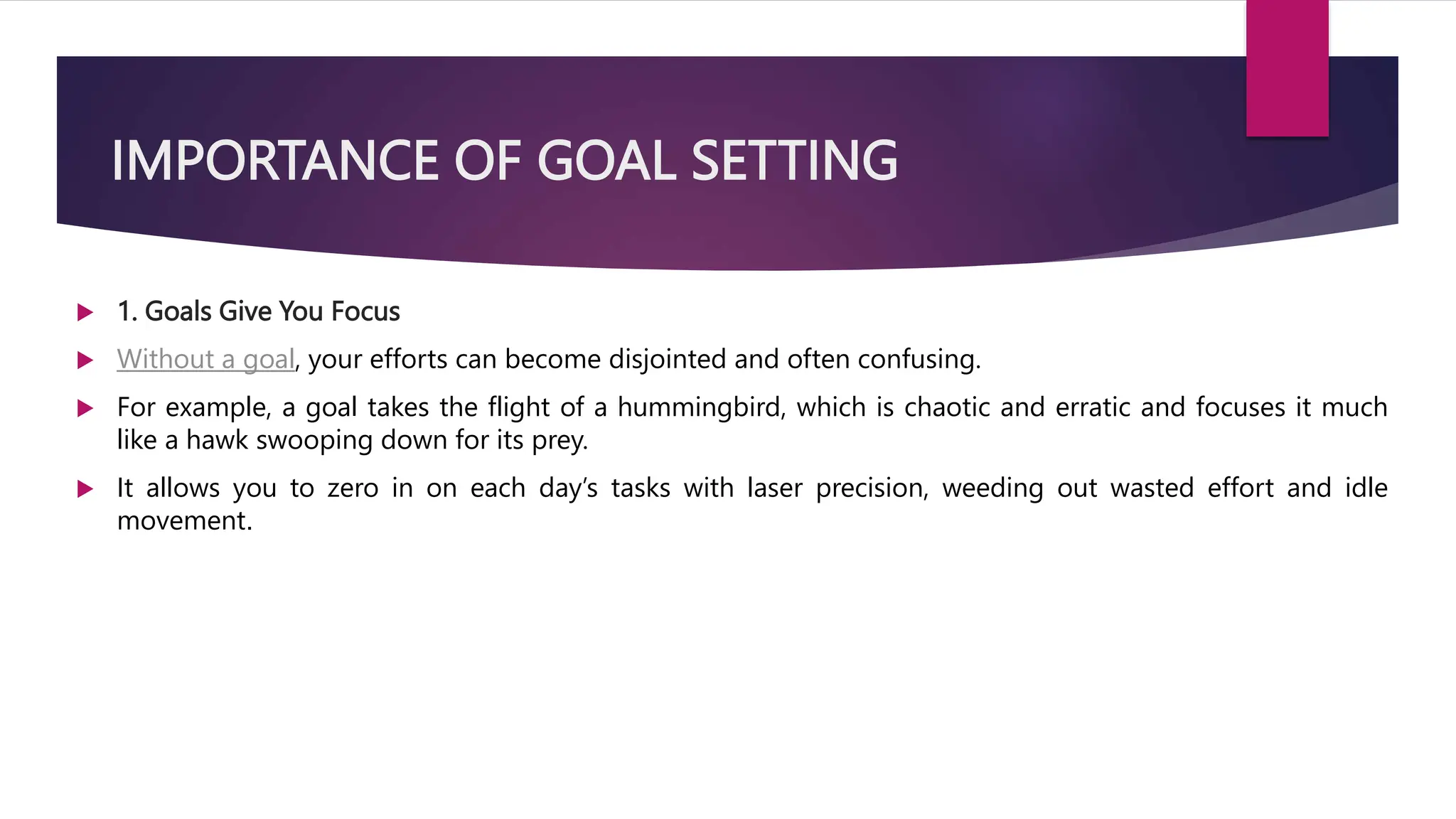 IMPORTANCE OF GOAL SETTING
 1. Goals Give You Focus
 Without a goal, your efforts can become disjointed and often confusing.
 For example, a goal takes the flight of a hummingbird, which is chaotic and erratic and focuses it much
like a hawk swooping down for its prey.
 It allows you to zero in on each day’s tasks with laser precision, weeding out wasted effort and idle
movement.
 