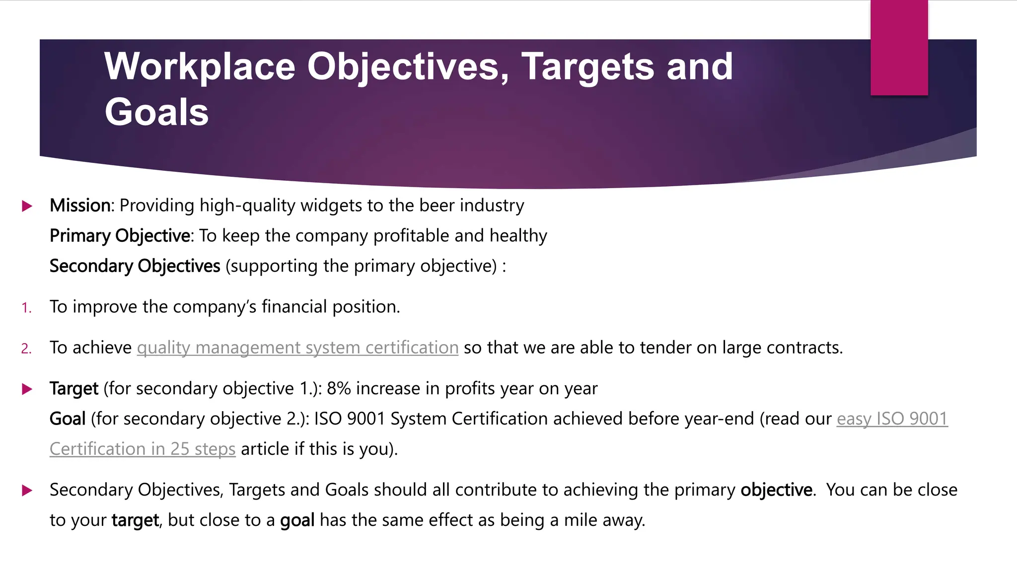 Workplace Objectives, Targets and
Goals
 Mission: Providing high-quality widgets to the beer industry
Primary Objective: To keep the company profitable and healthy
Secondary Objectives (supporting the primary objective) :
1. To improve the company’s financial position.
2. To achieve quality management system certification so that we are able to tender on large contracts.
 Target (for secondary objective 1.): 8% increase in profits year on year
Goal (for secondary objective 2.): ISO 9001 System Certification achieved before year-end (read our easy ISO 9001
Certification in 25 steps article if this is you).
 Secondary Objectives, Targets and Goals should all contribute to achieving the primary objective. You can be close
to your target, but close to a goal has the same effect as being a mile away.
 