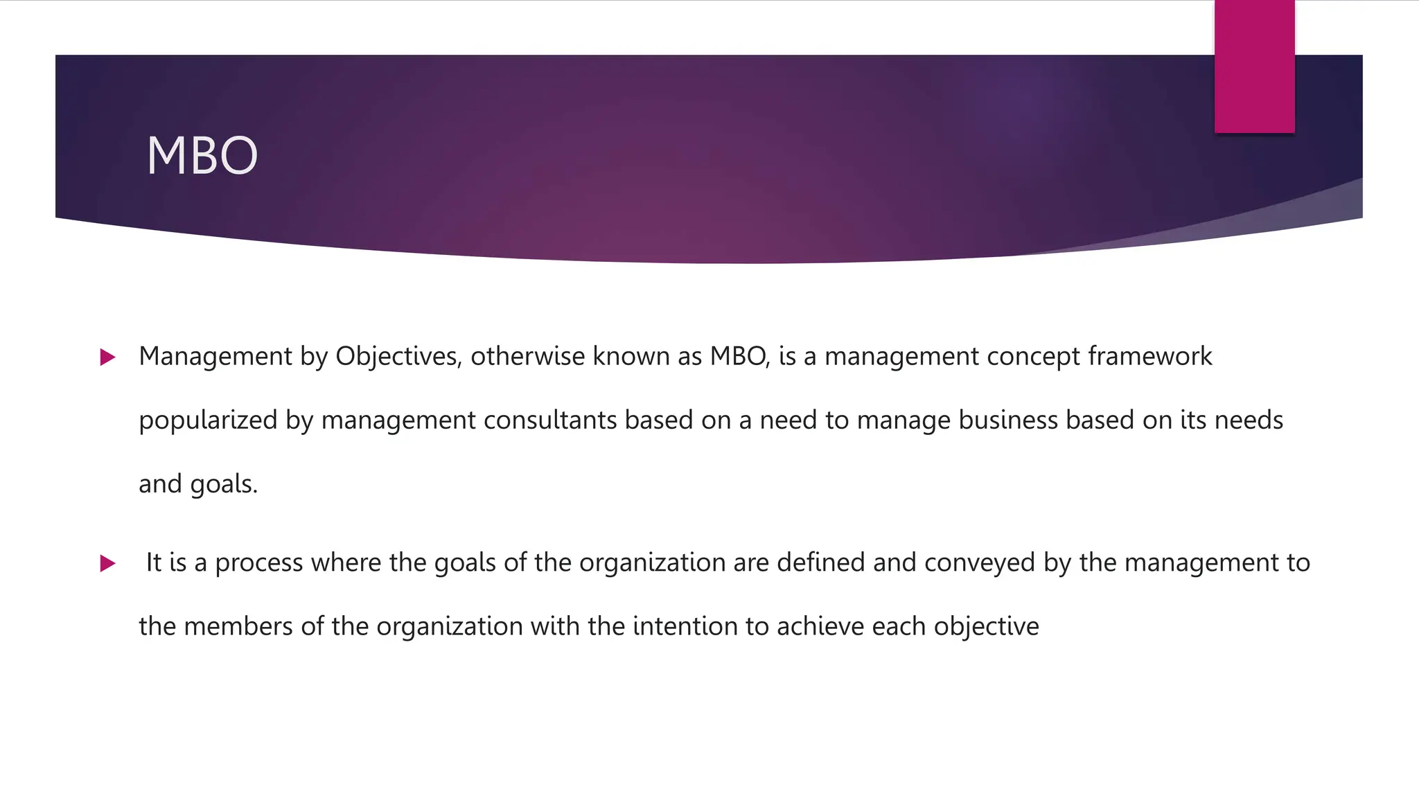 MBO
 Management by Objectives, otherwise known as MBO, is a management concept framework
popularized by management consultants based on a need to manage business based on its needs
and goals.
 It is a process where the goals of the organization are defined and conveyed by the management to
the members of the organization with the intention to achieve each objective
 