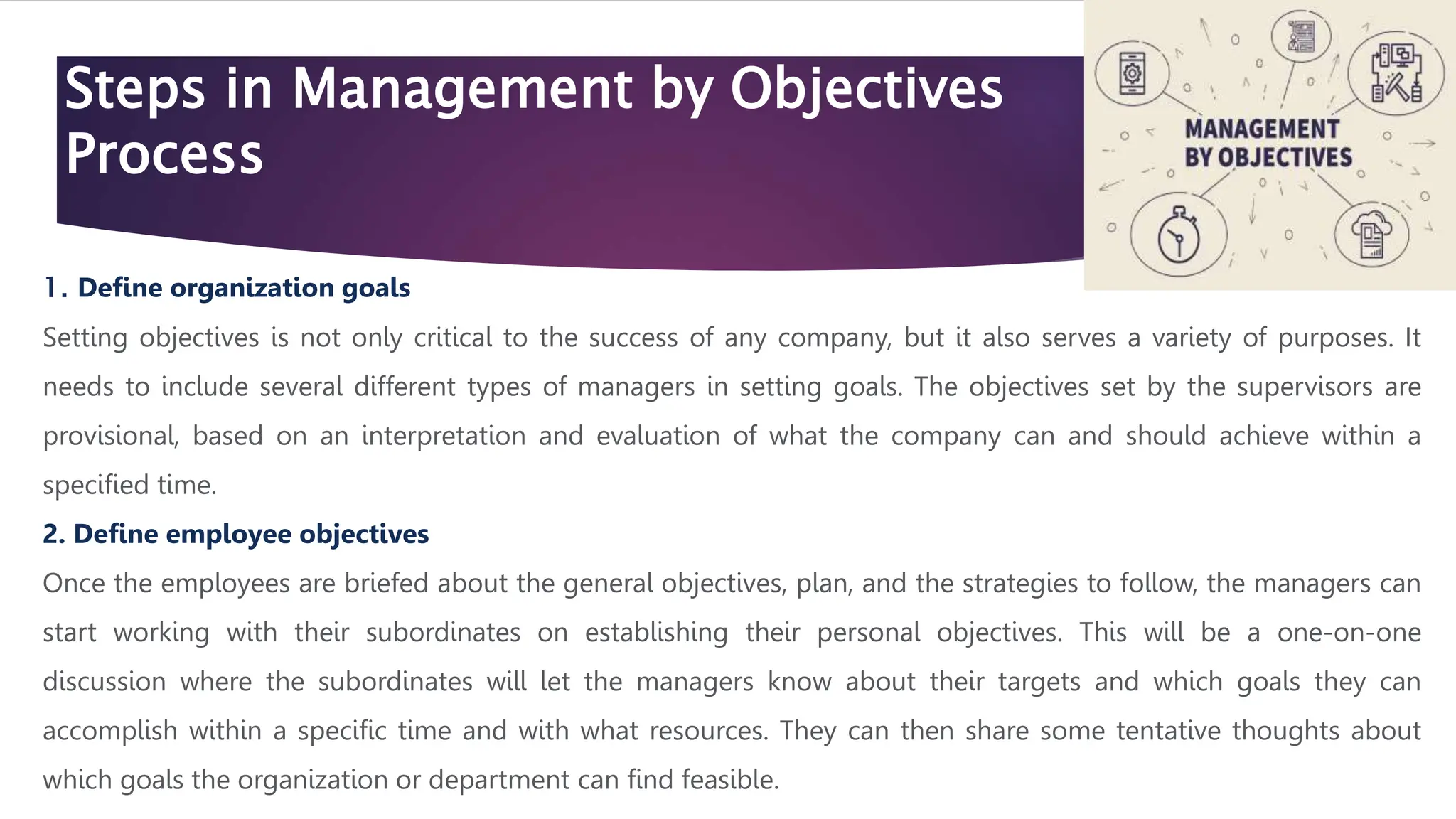 Steps in Management by Objectives
Process
1. Define organization goals
Setting objectives is not only critical to the success of any company, but it also serves a variety of purposes. It
needs to include several different types of managers in setting goals. The objectives set by the supervisors are
provisional, based on an interpretation and evaluation of what the company can and should achieve within a
specified time.
2. Define employee objectives
Once the employees are briefed about the general objectives, plan, and the strategies to follow, the managers can
start working with their subordinates on establishing their personal objectives. This will be a one-on-one
discussion where the subordinates will let the managers know about their targets and which goals they can
accomplish within a specific time and with what resources. They can then share some tentative thoughts about
which goals the organization or department can find feasible.
 