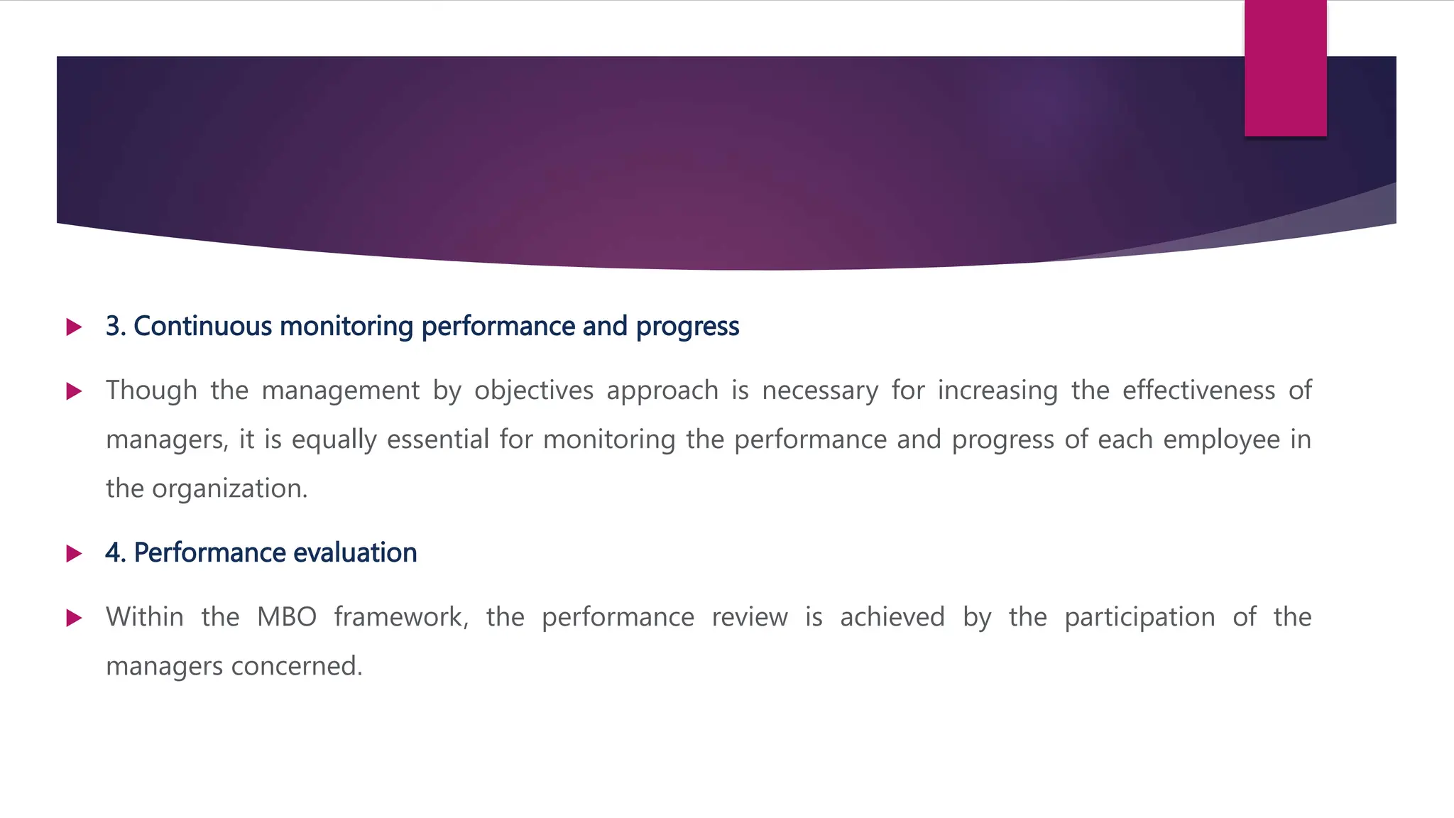  3. Continuous monitoring performance and progress
 Though the management by objectives approach is necessary for increasing the effectiveness of
managers, it is equally essential for monitoring the performance and progress of each employee in
the organization.
 4. Performance evaluation
 Within the MBO framework, the performance review is achieved by the participation of the
managers concerned.
 