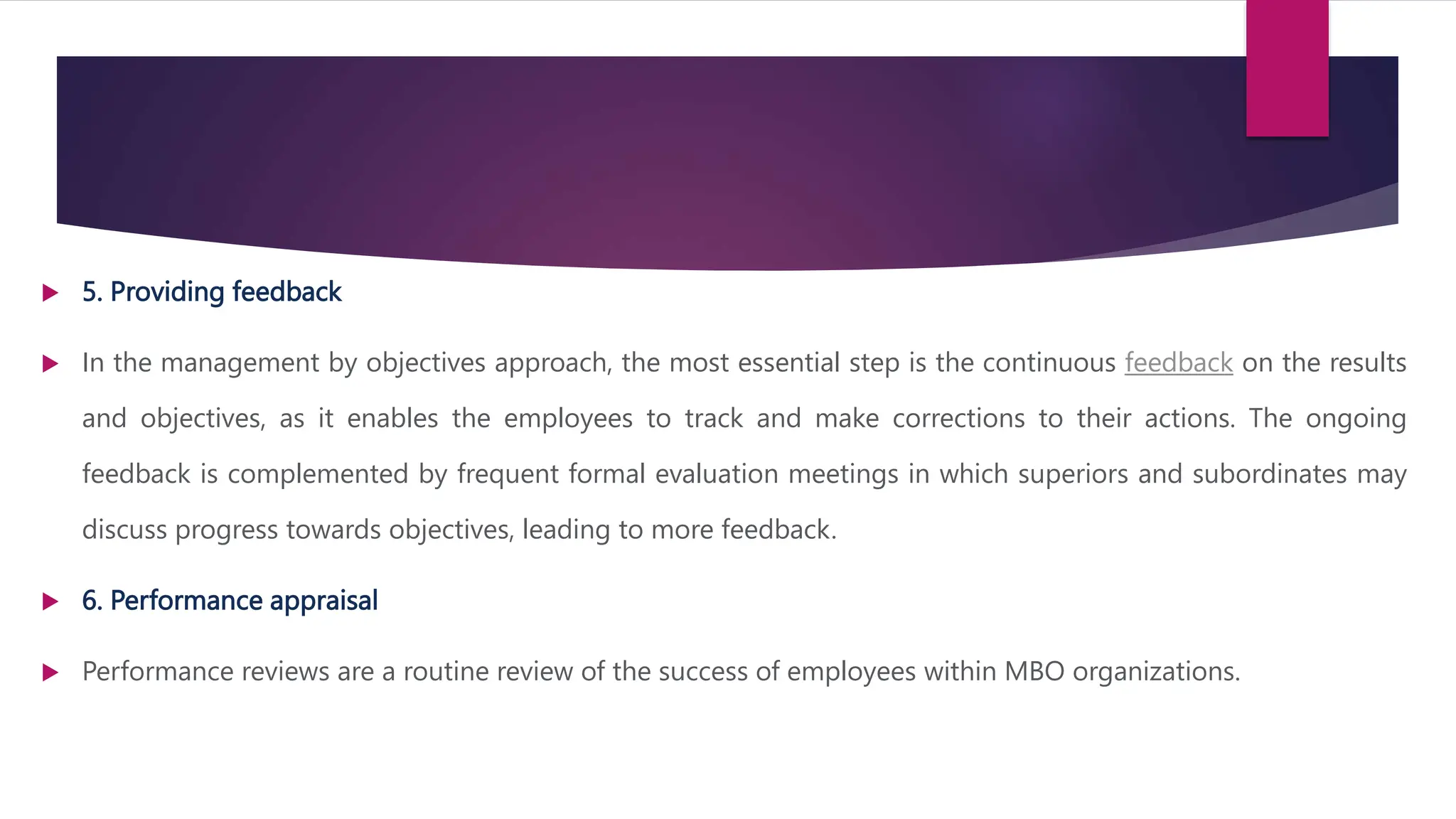 5. Providing feedback
 In the management by objectives approach, the most essential step is the continuous feedback on the results
and objectives, as it enables the employees to track and make corrections to their actions. The ongoing
feedback is complemented by frequent formal evaluation meetings in which superiors and subordinates may
discuss progress towards objectives, leading to more feedback.
 6. Performance appraisal
 Performance reviews are a routine review of the success of employees within MBO organizations.
 