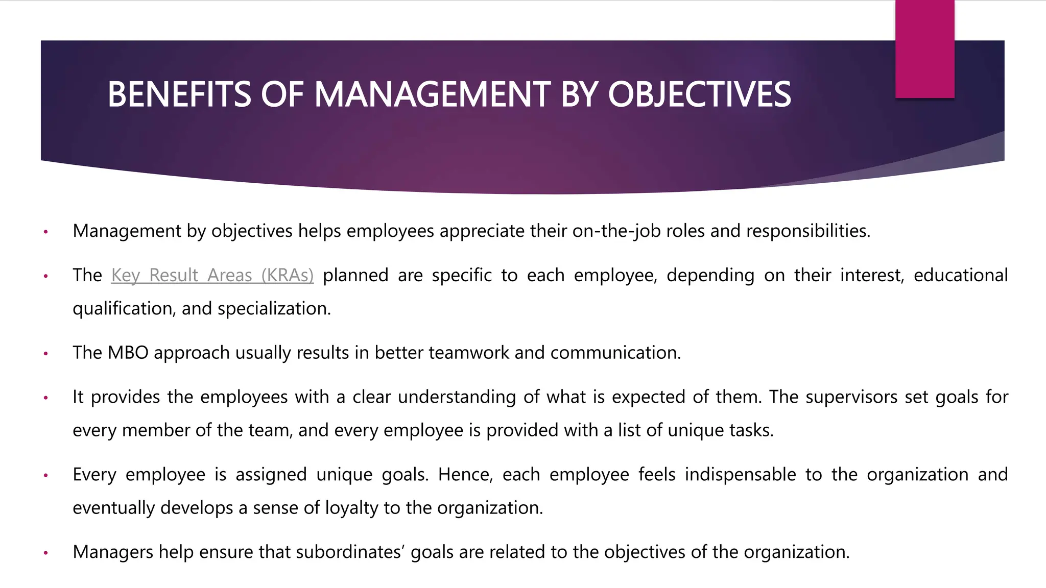 BENEFITS OF MANAGEMENT BY OBJECTIVES
• Management by objectives helps employees appreciate their on-the-job roles and responsibilities.
• The Key Result Areas (KRAs) planned are specific to each employee, depending on their interest, educational
qualification, and specialization.
• The MBO approach usually results in better teamwork and communication.
• It provides the employees with a clear understanding of what is expected of them. The supervisors set goals for
every member of the team, and every employee is provided with a list of unique tasks.
• Every employee is assigned unique goals. Hence, each employee feels indispensable to the organization and
eventually develops a sense of loyalty to the organization.
• Managers help ensure that subordinates’ goals are related to the objectives of the organization.
 