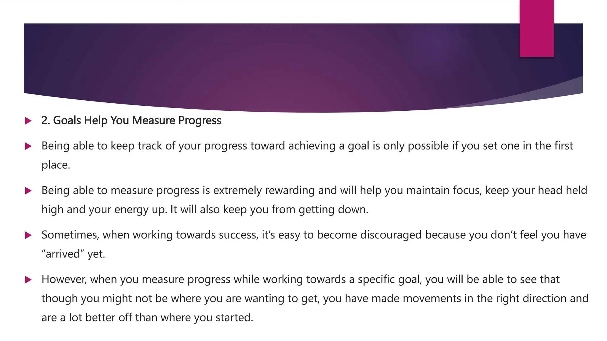  2. Goals Help You Measure Progress
 Being able to keep track of your progress toward achieving a goal is only possible if you set one in the first
place.
 Being able to measure progress is extremely rewarding and will help you maintain focus, keep your head held
high and your energy up. It will also keep you from getting down.
 Sometimes, when working towards success, it’s easy to become discouraged because you don’t feel you have
“arrived” yet.
 However, when you measure progress while working towards a specific goal, you will be able to see that
though you might not be where you are wanting to get, you have made movements in the right direction and
are a lot better off than where you started.
 
