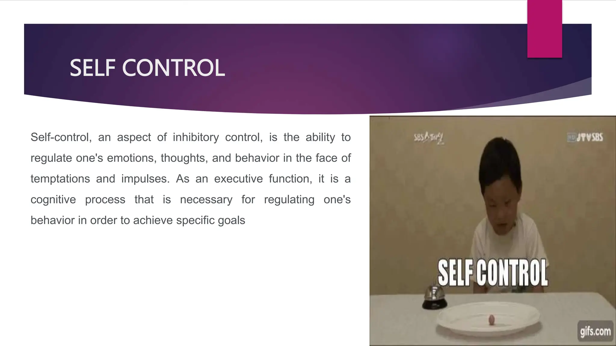 SELF CONTROL
Self-control, an aspect of inhibitory control, is the ability to
regulate one's emotions, thoughts, and behavior in the face of
temptations and impulses. As an executive function, it is a
cognitive process that is necessary for regulating one's
behavior in order to achieve specific goals
 