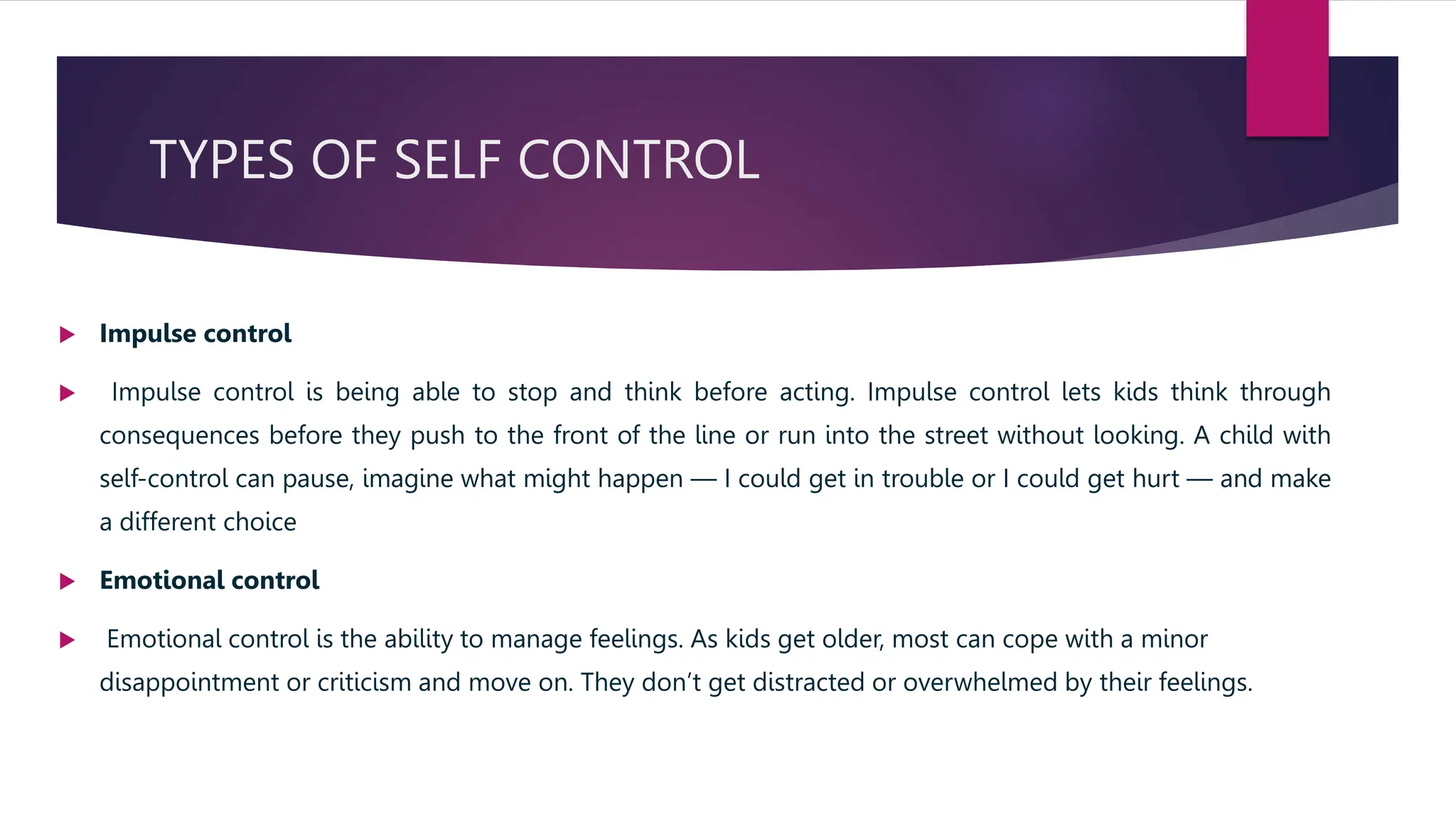 TYPES OF SELF CONTROL
 Impulse control
 Impulse control is being able to stop and think before acting. Impulse control lets kids think through
consequences before they push to the front of the line or run into the street without looking. A child with
self-control can pause, imagine what might happen — I could get in trouble or I could get hurt — and make
a different choice
 Emotional control
 Emotional control is the ability to manage feelings. As kids get older, most can cope with a minor
disappointment or criticism and move on. They don’t get distracted or overwhelmed by their feelings.
 