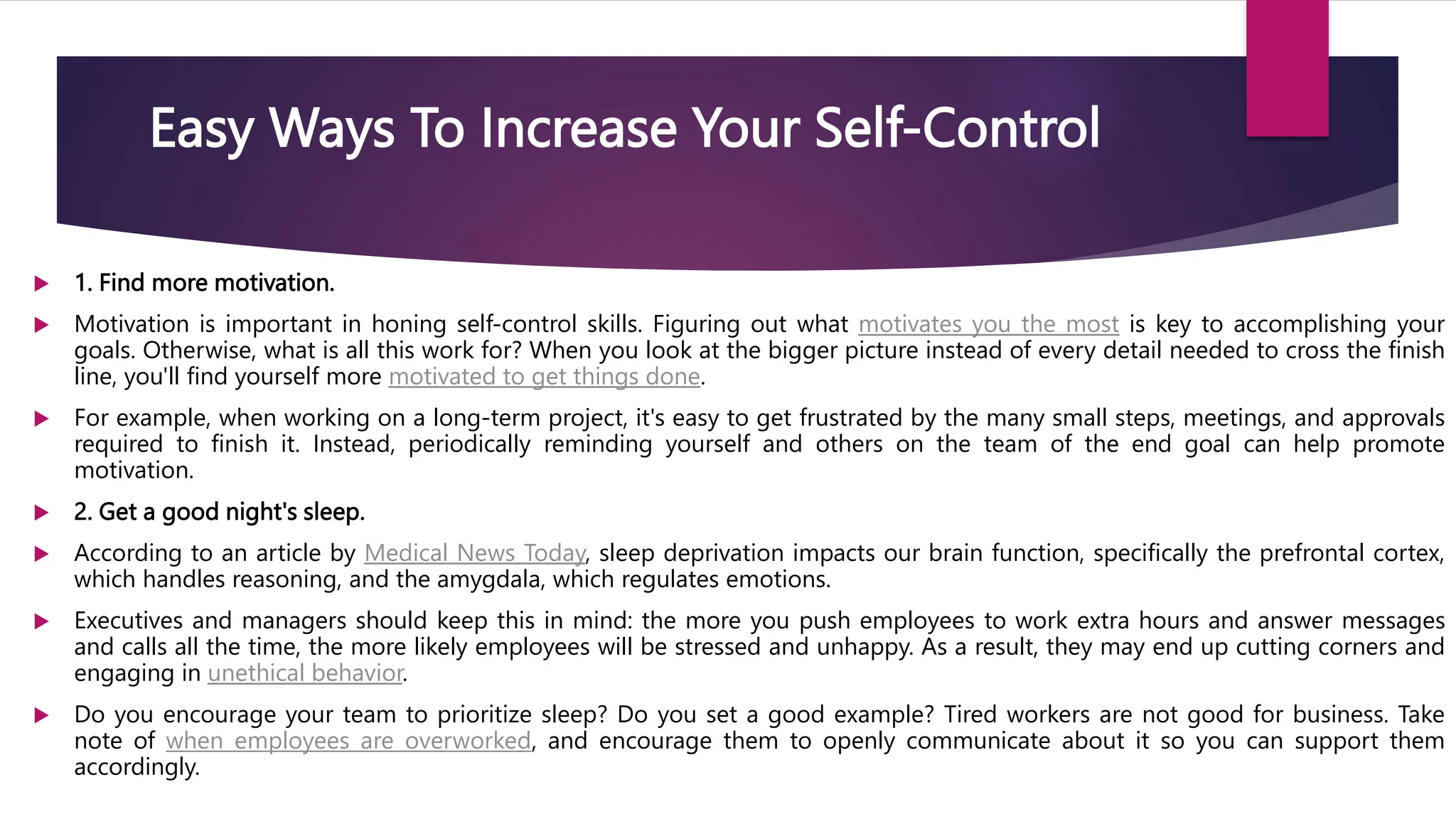 Easy Ways To Increase Your Self-Control
 1. Find more motivation.
 Motivation is important in honing self-control skills. Figuring out what motivates you the most is key to accomplishing your
goals. Otherwise, what is all this work for? When you look at the bigger picture instead of every detail needed to cross the finish
line, you'll find yourself more motivated to get things done.
 For example, when working on a long-term project, it's easy to get frustrated by the many small steps, meetings, and approvals
required to finish it. Instead, periodically reminding yourself and others on the team of the end goal can help promote
motivation.
 2. Get a good night's sleep.
 According to an article by Medical News Today, sleep deprivation impacts our brain function, specifically the prefrontal cortex,
which handles reasoning, and the amygdala, which regulates emotions.
 Executives and managers should keep this in mind: the more you push employees to work extra hours and answer messages
and calls all the time, the more likely employees will be stressed and unhappy. As a result, they may end up cutting corners and
engaging in unethical behavior.
 Do you encourage your team to prioritize sleep? Do you set a good example? Tired workers are not good for business. Take
note of when employees are overworked, and encourage them to openly communicate about it so you can support them
accordingly.
 