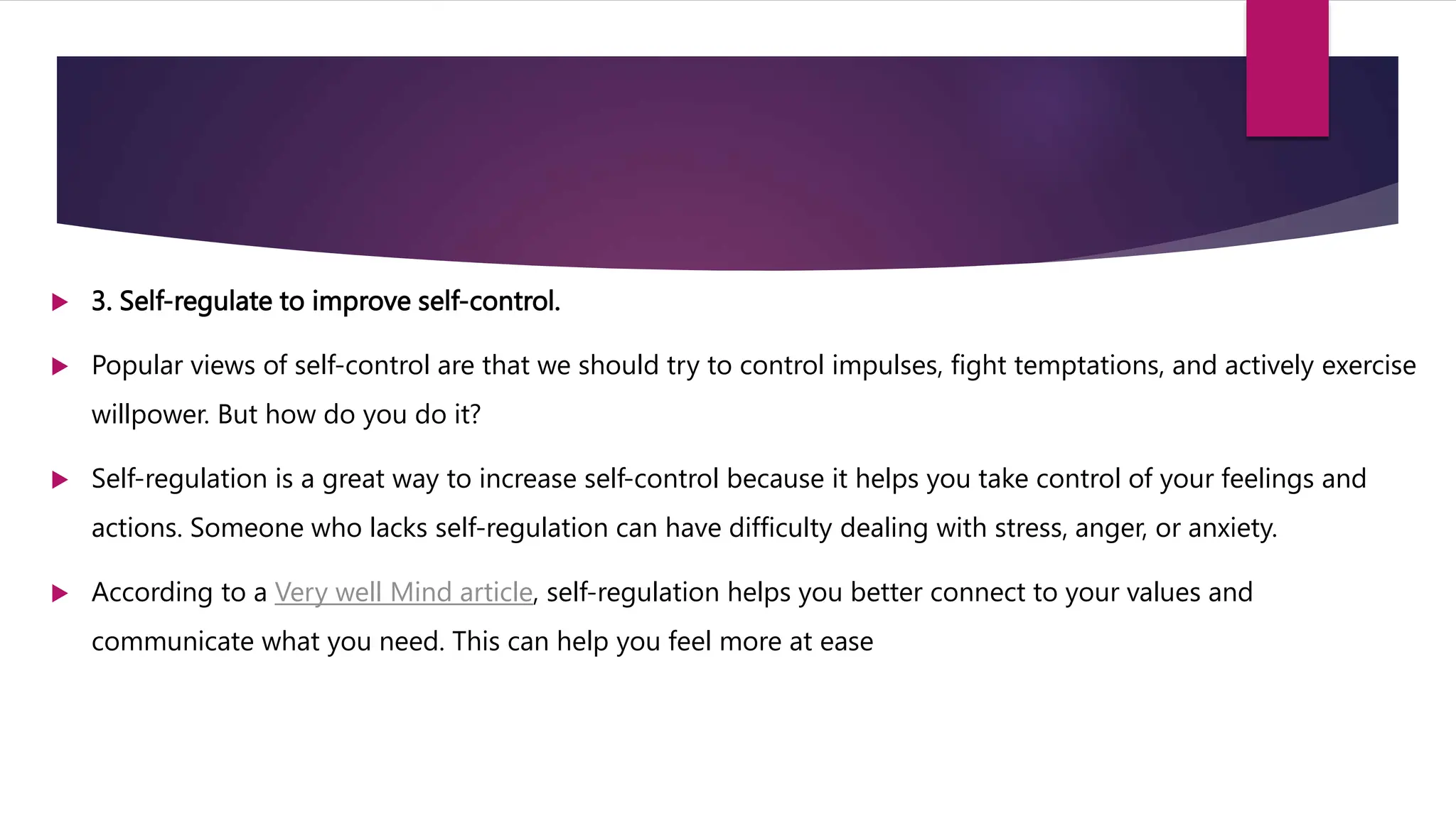  3. Self-regulate to improve self-control.
 Popular views of self-control are that we should try to control impulses, fight temptations, and actively exercise
willpower. But how do you do it?
 Self-regulation is a great way to increase self-control because it helps you take control of your feelings and
actions. Someone who lacks self-regulation can have difficulty dealing with stress, anger, or anxiety.
 According to a Very well Mind article, self-regulation helps you better connect to your values and
communicate what you need. This can help you feel more at ease
 