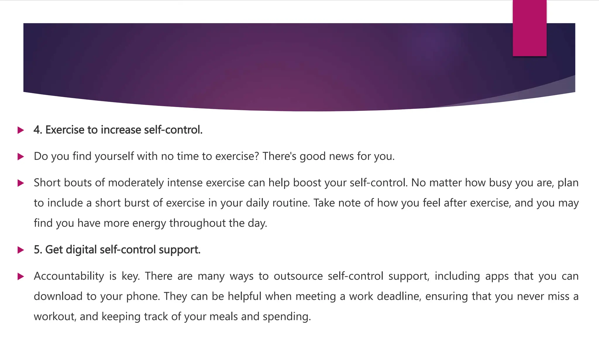  4. Exercise to increase self-control.
 Do you find yourself with no time to exercise? There's good news for you.
 Short bouts of moderately intense exercise can help boost your self-control. No matter how busy you are, plan
to include a short burst of exercise in your daily routine. Take note of how you feel after exercise, and you may
find you have more energy throughout the day.
 5. Get digital self-control support.
 Accountability is key. There are many ways to outsource self-control support, including apps that you can
download to your phone. They can be helpful when meeting a work deadline, ensuring that you never miss a
workout, and keeping track of your meals and spending.
 
