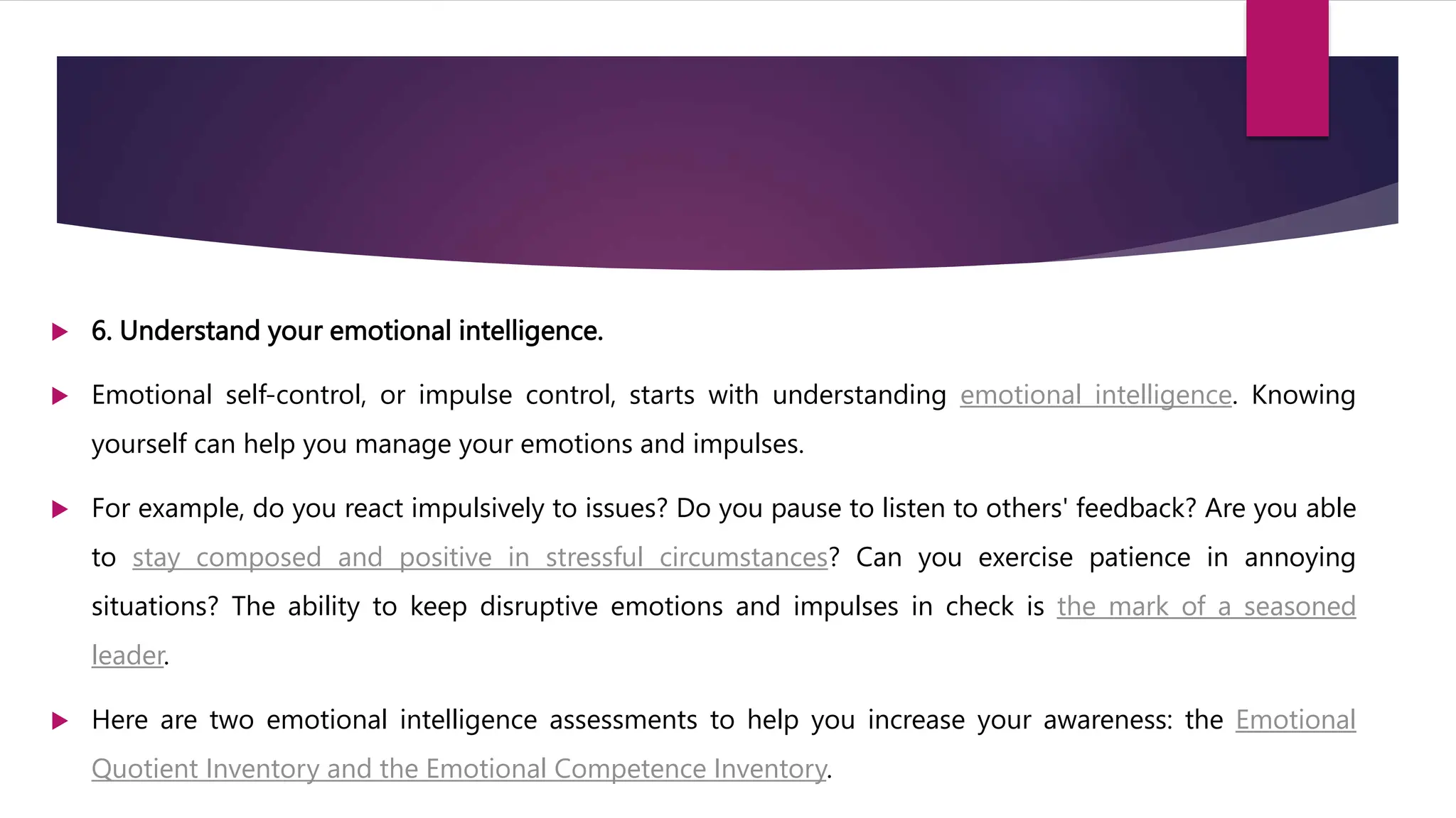  6. Understand your emotional intelligence.
 Emotional self-control, or impulse control, starts with understanding emotional intelligence. Knowing
yourself can help you manage your emotions and impulses.
 For example, do you react impulsively to issues? Do you pause to listen to others' feedback? Are you able
to stay composed and positive in stressful circumstances? Can you exercise patience in annoying
situations? The ability to keep disruptive emotions and impulses in check is the mark of a seasoned
leader.
 Here are two emotional intelligence assessments to help you increase your awareness: the Emotional
Quotient Inventory and the Emotional Competence Inventory.
 