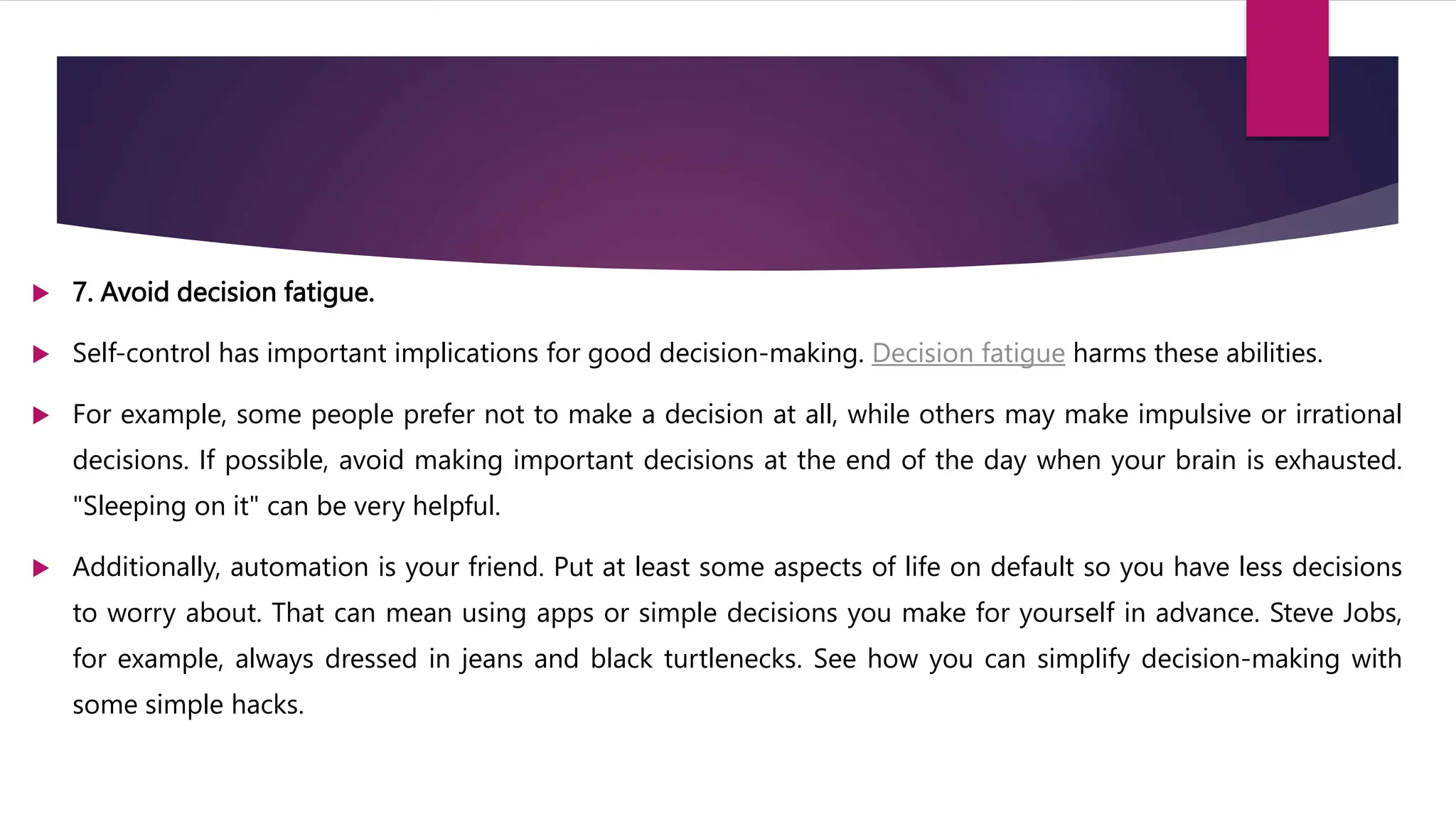  7. Avoid decision fatigue.
 Self-control has important implications for good decision-making. Decision fatigue harms these abilities.
 For example, some people prefer not to make a decision at all, while others may make impulsive or irrational
decisions. If possible, avoid making important decisions at the end of the day when your brain is exhausted.
"Sleeping on it" can be very helpful.
 Additionally, automation is your friend. Put at least some aspects of life on default so you have less decisions
to worry about. That can mean using apps or simple decisions you make for yourself in advance. Steve Jobs,
for example, always dressed in jeans and black turtlenecks. See how you can simplify decision-making with
some simple hacks.
 