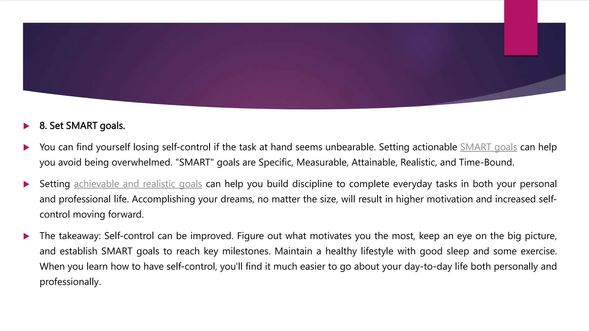  8. Set SMART goals.
 You can find yourself losing self-control if the task at hand seems unbearable. Setting actionable SMART goals can help
you avoid being overwhelmed. "SMART" goals are Specific, Measurable, Attainable, Realistic, and Time-Bound.
 Setting achievable and realistic goals can help you build discipline to complete everyday tasks in both your personal
and professional life. Accomplishing your dreams, no matter the size, will result in higher motivation and increased self-
control moving forward.
 The takeaway: Self-control can be improved. Figure out what motivates you the most, keep an eye on the big picture,
and establish SMART goals to reach key milestones. Maintain a healthy lifestyle with good sleep and some exercise.
When you learn how to have self-control, you'll find it much easier to go about your day-to-day life both personally and
professionally.
 