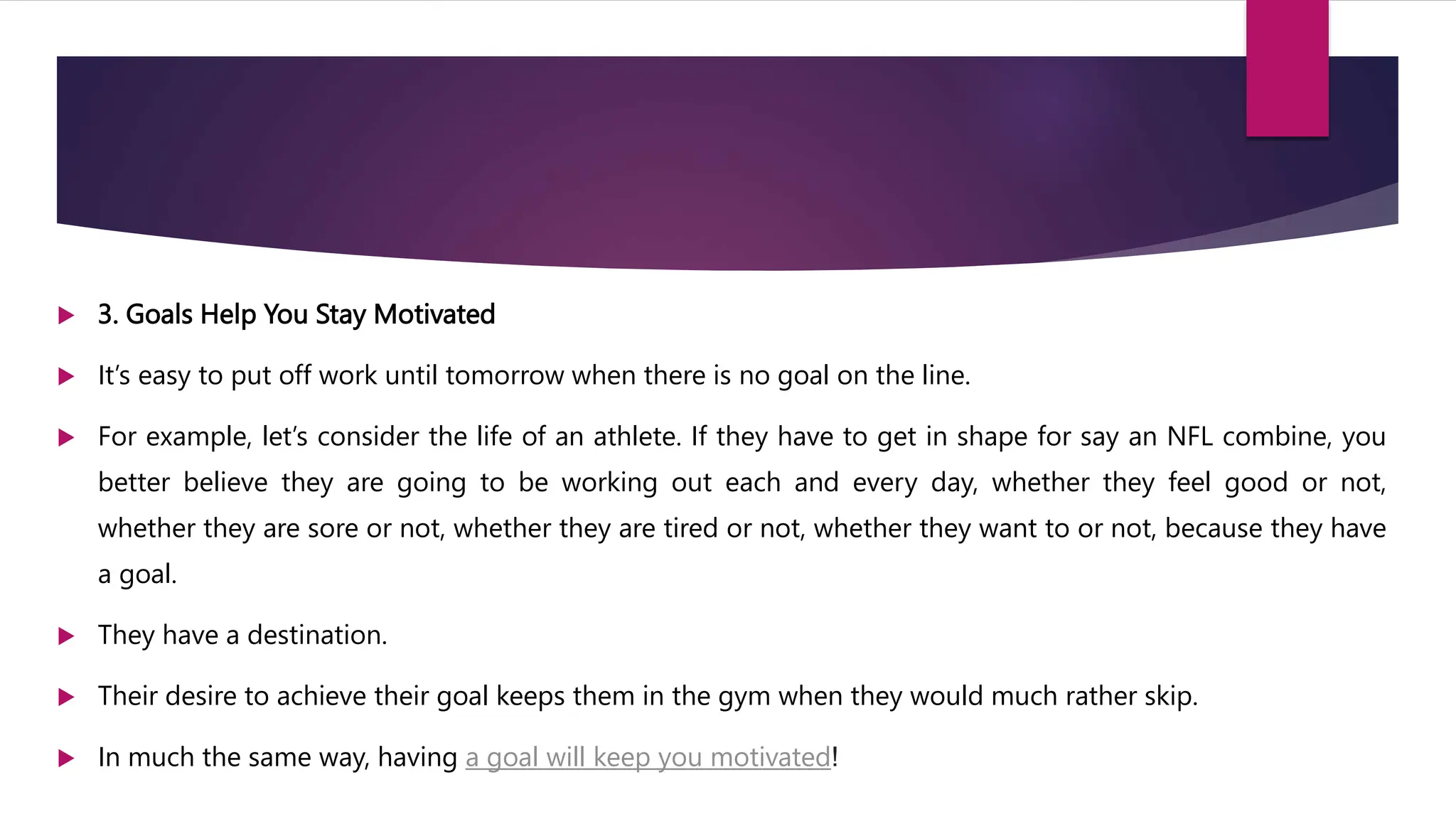  3. Goals Help You Stay Motivated
 It’s easy to put off work until tomorrow when there is no goal on the line.
 For example, let’s consider the life of an athlete. If they have to get in shape for say an NFL combine, you
better believe they are going to be working out each and every day, whether they feel good or not,
whether they are sore or not, whether they are tired or not, whether they want to or not, because they have
a goal.
 They have a destination.
 Their desire to achieve their goal keeps them in the gym when they would much rather skip.
 In much the same way, having a goal will keep you motivated!
 