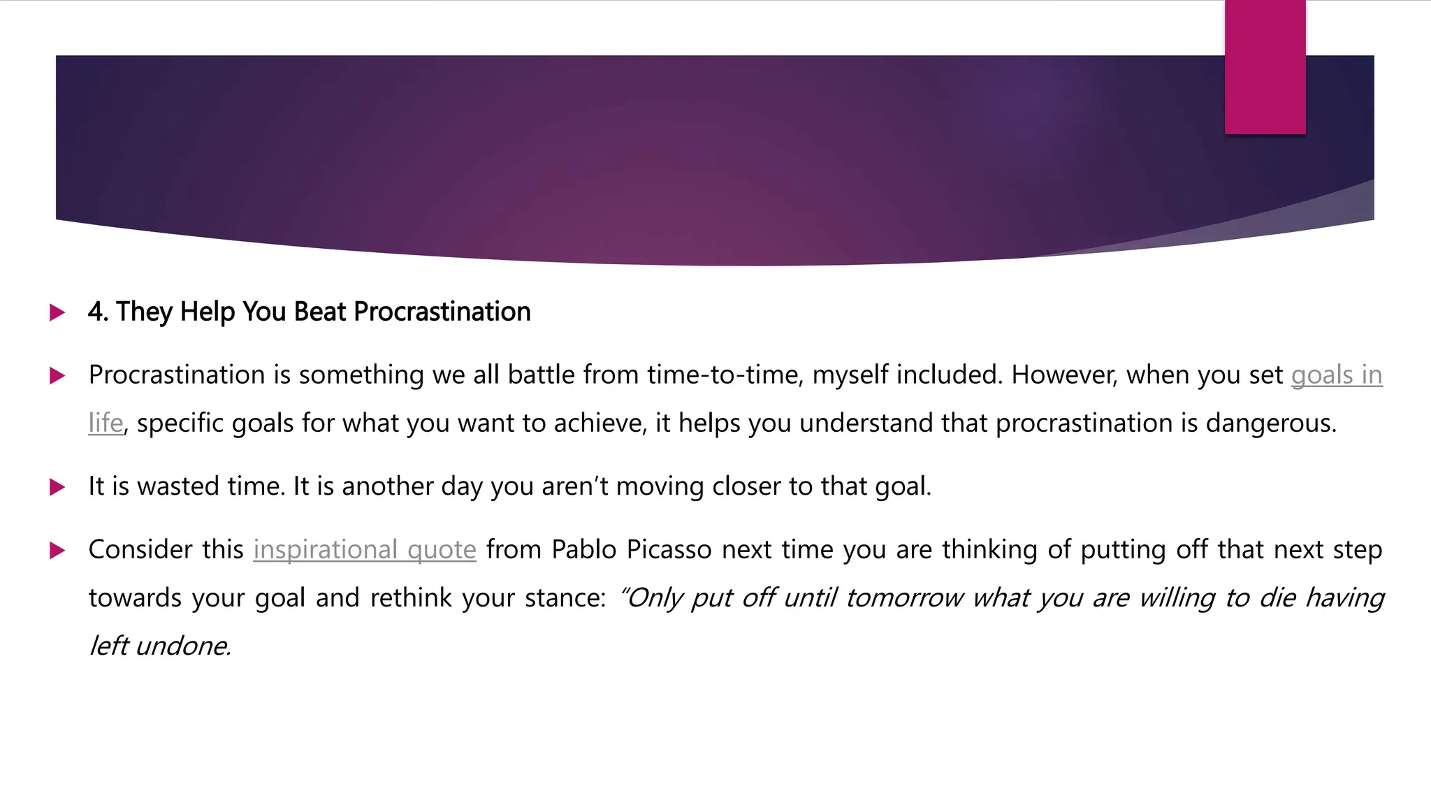  4. They Help You Beat Procrastination
 Procrastination is something we all battle from time-to-time, myself included. However, when you set goals in
life, specific goals for what you want to achieve, it helps you understand that procrastination is dangerous.
 It is wasted time. It is another day you aren’t moving closer to that goal.
 Consider this inspirational quote from Pablo Picasso next time you are thinking of putting off that next step
towards your goal and rethink your stance: “Only put off until tomorrow what you are willing to die having
left undone.
 