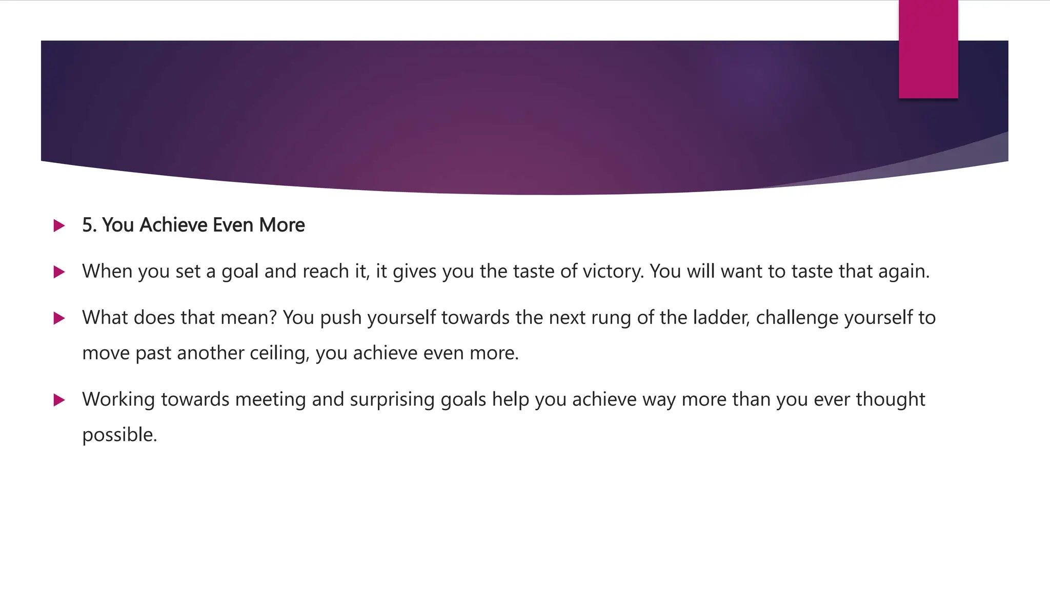  5. You Achieve Even More
 When you set a goal and reach it, it gives you the taste of victory. You will want to taste that again.
 What does that mean? You push yourself towards the next rung of the ladder, challenge yourself to
move past another ceiling, you achieve even more.
 Working towards meeting and surprising goals help you achieve way more than you ever thought
possible.
 