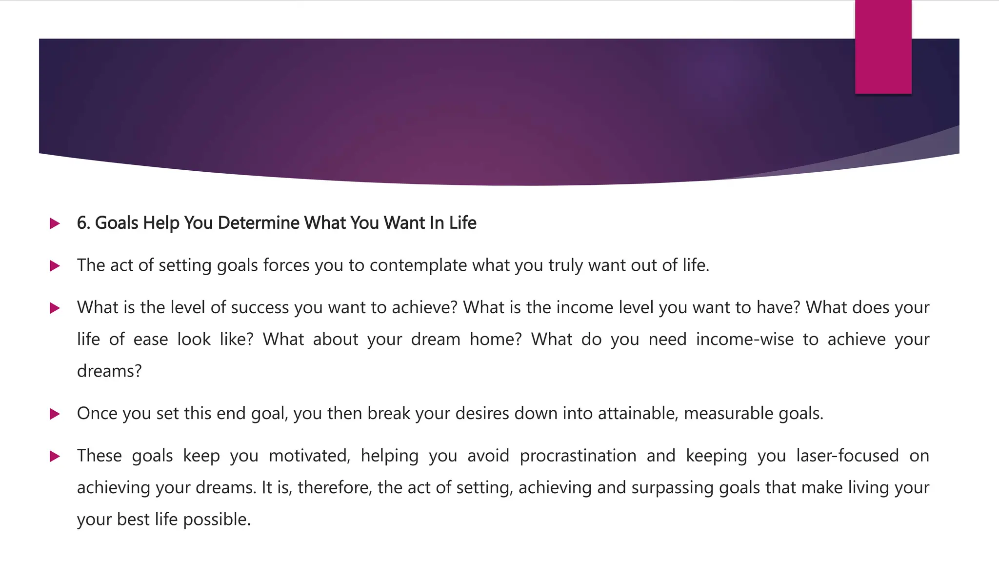  6. Goals Help You Determine What You Want In Life
 The act of setting goals forces you to contemplate what you truly want out of life.
 What is the level of success you want to achieve? What is the income level you want to have? What does your
life of ease look like? What about your dream home? What do you need income-wise to achieve your
dreams?
 Once you set this end goal, you then break your desires down into attainable, measurable goals.
 These goals keep you motivated, helping you avoid procrastination and keeping you laser-focused on
achieving your dreams. It is, therefore, the act of setting, achieving and surpassing goals that make living your
your best life possible.
 