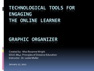 Technological Tools for Engagingthe Online LearnerGraphic Organizer Created by:  Miss Roxanne Wright EDUC 8842  Principles of Distance Education Instructor:  Dr. Leslie Moller January 27, 2011 