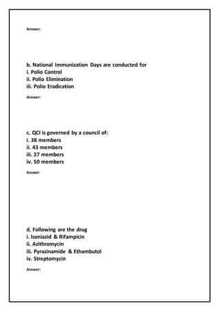 Answer:
b. National Immunization Days are conducted for
i. Polio Control
ii. Polio Elimination
iii. Polio Eradication
Answer:
c. QCI is governed by a council of:
i. 38 members
ii. 43 members
iii. 27 members
iv. 50 members
Answer
d. Following are the drug
i. lsoniazid & Rifampicin
ii. Azithromycin
iii. Pyrazinamide & Ethambutol
iv. Streptomycin
Answer:
 
